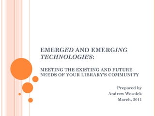 EMERG ED  AND EMERG ING TECHNOLOGIES : MEETING THE EXISTING AND FUTURE NEEDS OF YOUR LIBRARY’S COMMUNITY Prepared by Andrew Wesolek March, 2011 