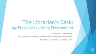 The Librarian’s Desk:
My Personal Learning Environment
Femelyne C. Wesolowski
San Jose State University School of Library and Information Science
LIBR 233-10 Dr. M. Harlan August 8, 2014
 