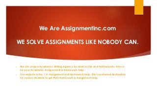 We Are Assignmentinc.com
WE SOLVE ASSIGNMENTS LIKE NOBODY CAN.
• We are unique Academic Writing Agency located in USA and Netherlands. Hire us
for your Academic Assignments & Homework help.
• Our website is No. 1 in Assignment and Homework help. This is preferred destination
for various students to get their Homework & Assignment help.
 
