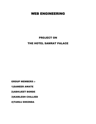 WEB ENGINEERING




                    PROJECT ON

          THE HOTEL SAMRAT PALACE




GROUP MEMBERS :-

1)SAMEER AWATE

2)ABHIJEET BORDE

3)KAMLESH CHAJJED

4)TANUJ DIKONDA
 