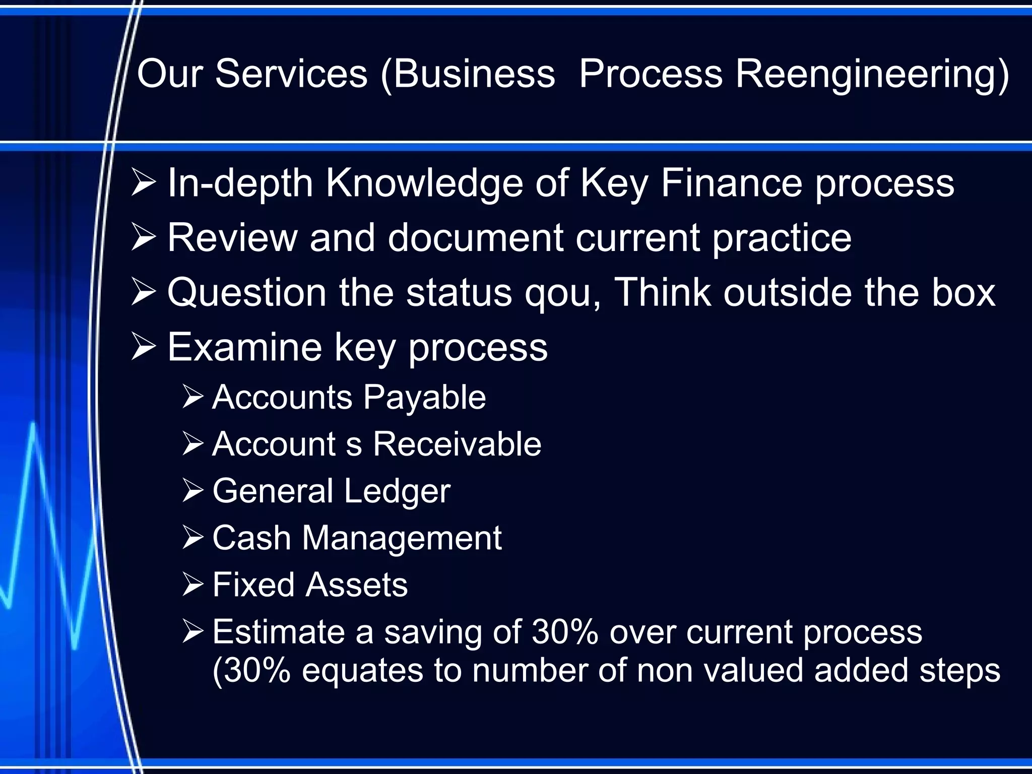 Our Services (Business  Process Reengineering) In-depth Knowledge of Key Finance process Review and document current practice Question the status qou, Think outside the box Examine key process Accounts Payable Account s Receivable General Ledger Cash Management Fixed Assets Estimate a saving of 30% over current process (30% equates to number of non valued added steps 