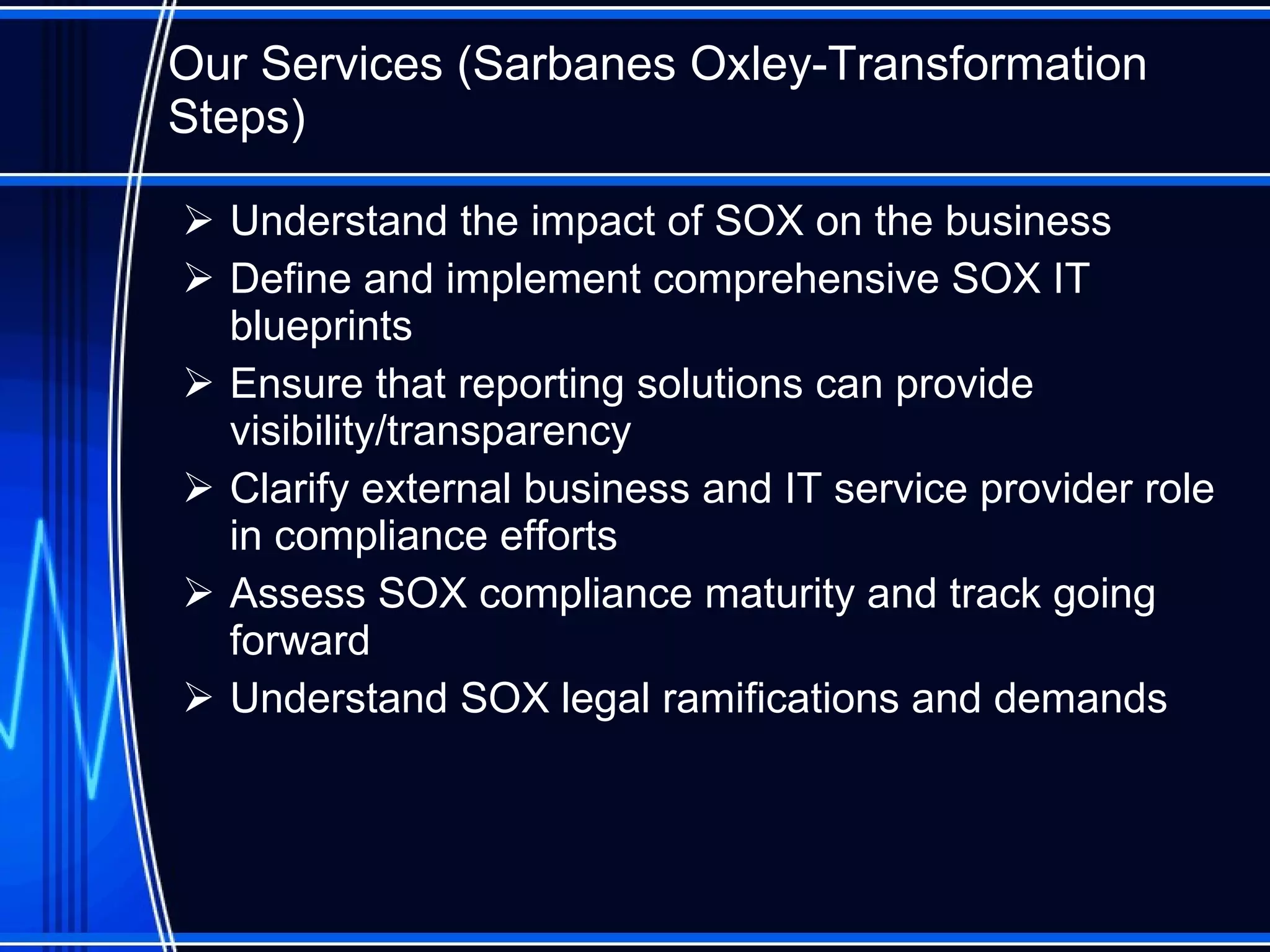 Our Services ( Sarbanes Oxley-Transformation Steps ) Understand the impact of SOX on the business Define and implement comprehensive SOX IT blueprints Ensure that reporting solutions can provide visibility/transparency Clarify external business and IT service provider role in compliance efforts Assess SOX compliance maturity and track going forward Understand SOX legal ramifications and demands 