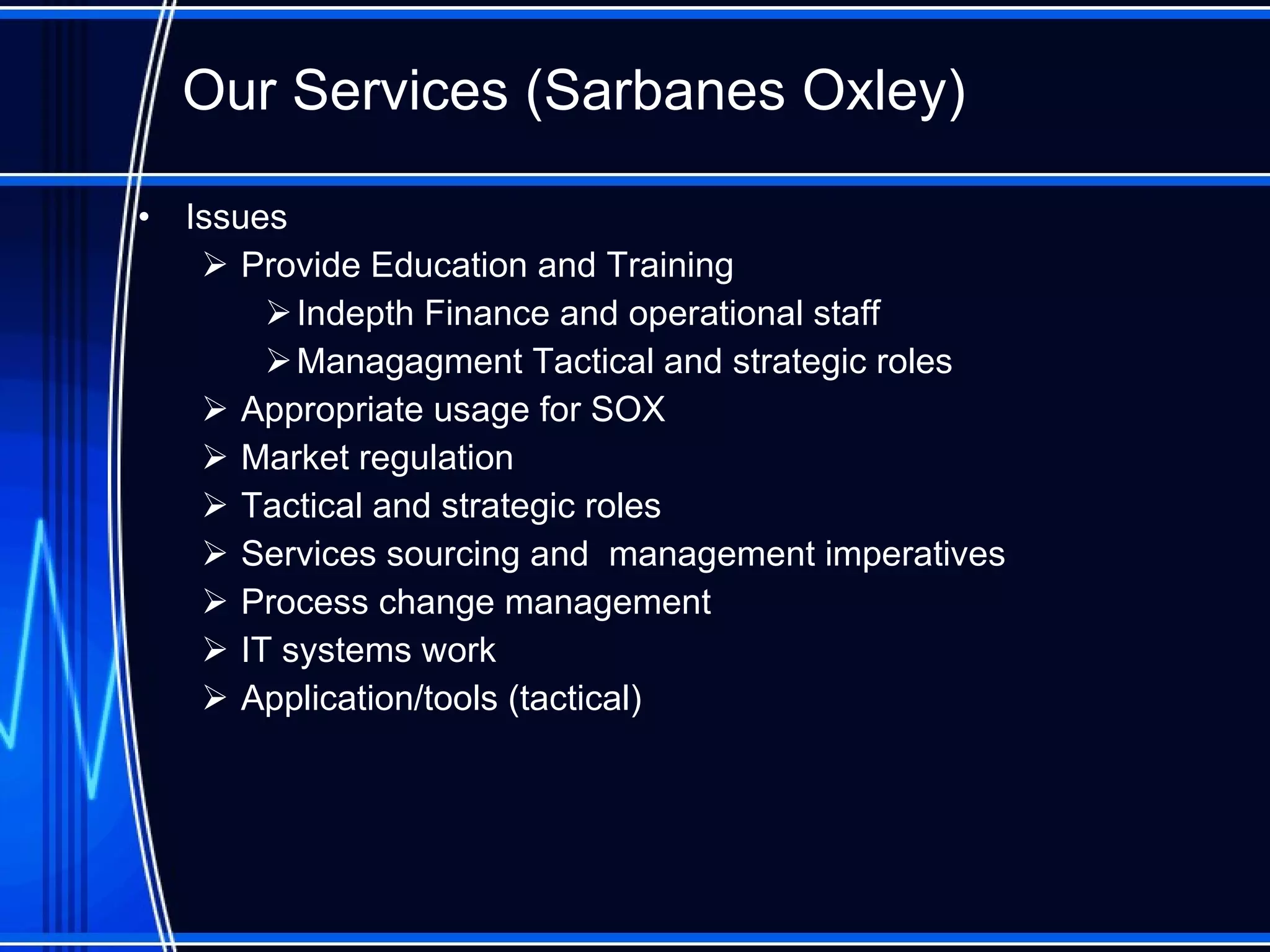 Our Services ( Sarbanes Oxley ) Issues Provide Education and Training Indepth Finance and operational staff Managagment  Tactical and strategic roles Appropriate usage for SOX Market regulation Tactical and strategic roles Services sourcing and  management imperatives Process change management IT systems work Application/tools (tactical)  
