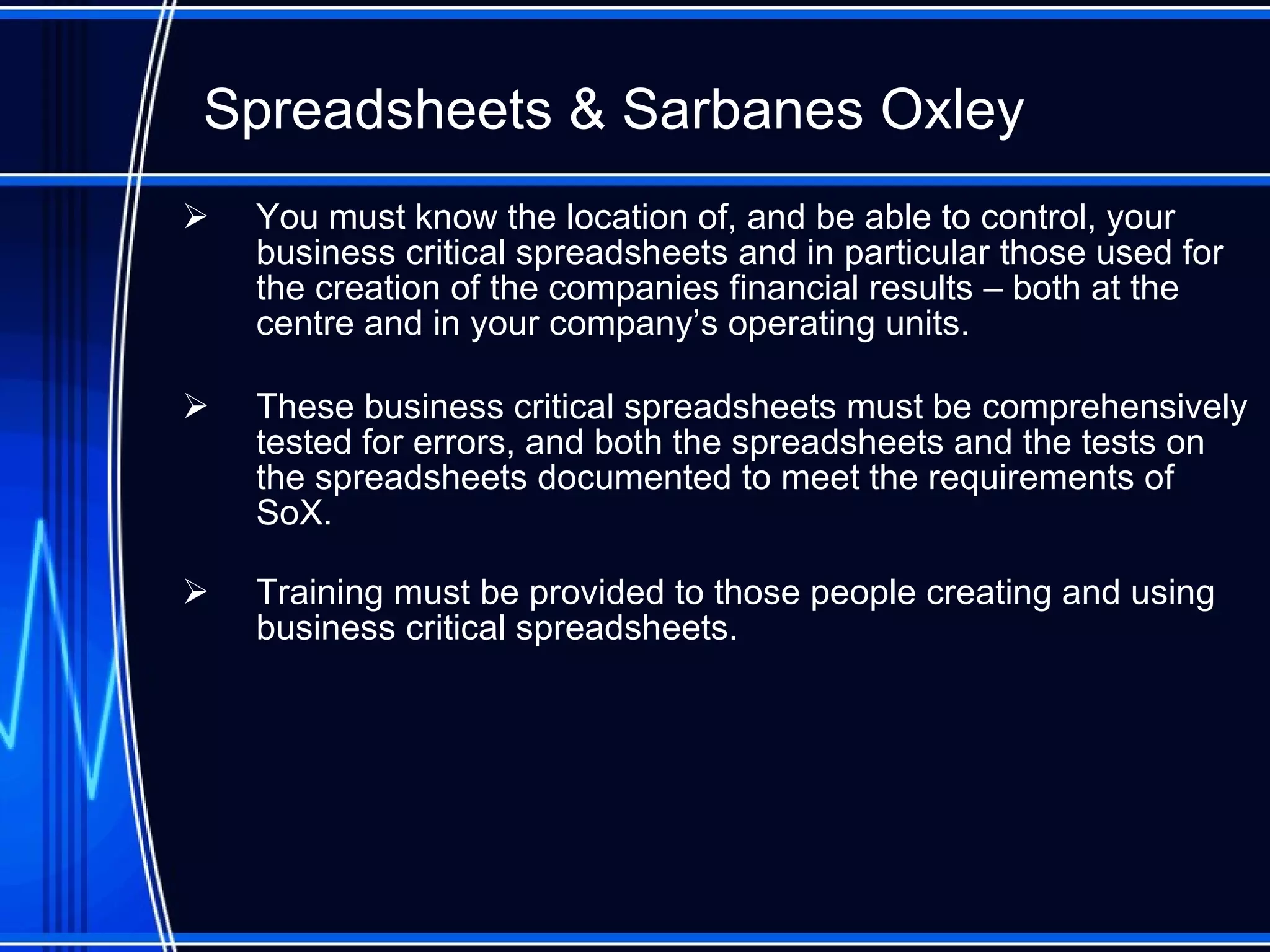 Spreadsheet s  & Sarbanes Oxley You must know the location of, and be able to control, your business critical spreadsheets and in particular those used for the creation of the companies financial results – both at the centre and in your company’s operating units. These business critical spreadsheets must be comprehensively tested for errors, and both the spreadsheets and the tests on the spreadsheets documented to meet the requirements of SoX. Training must be provided to those people creating and using business critical spreadsheets. 