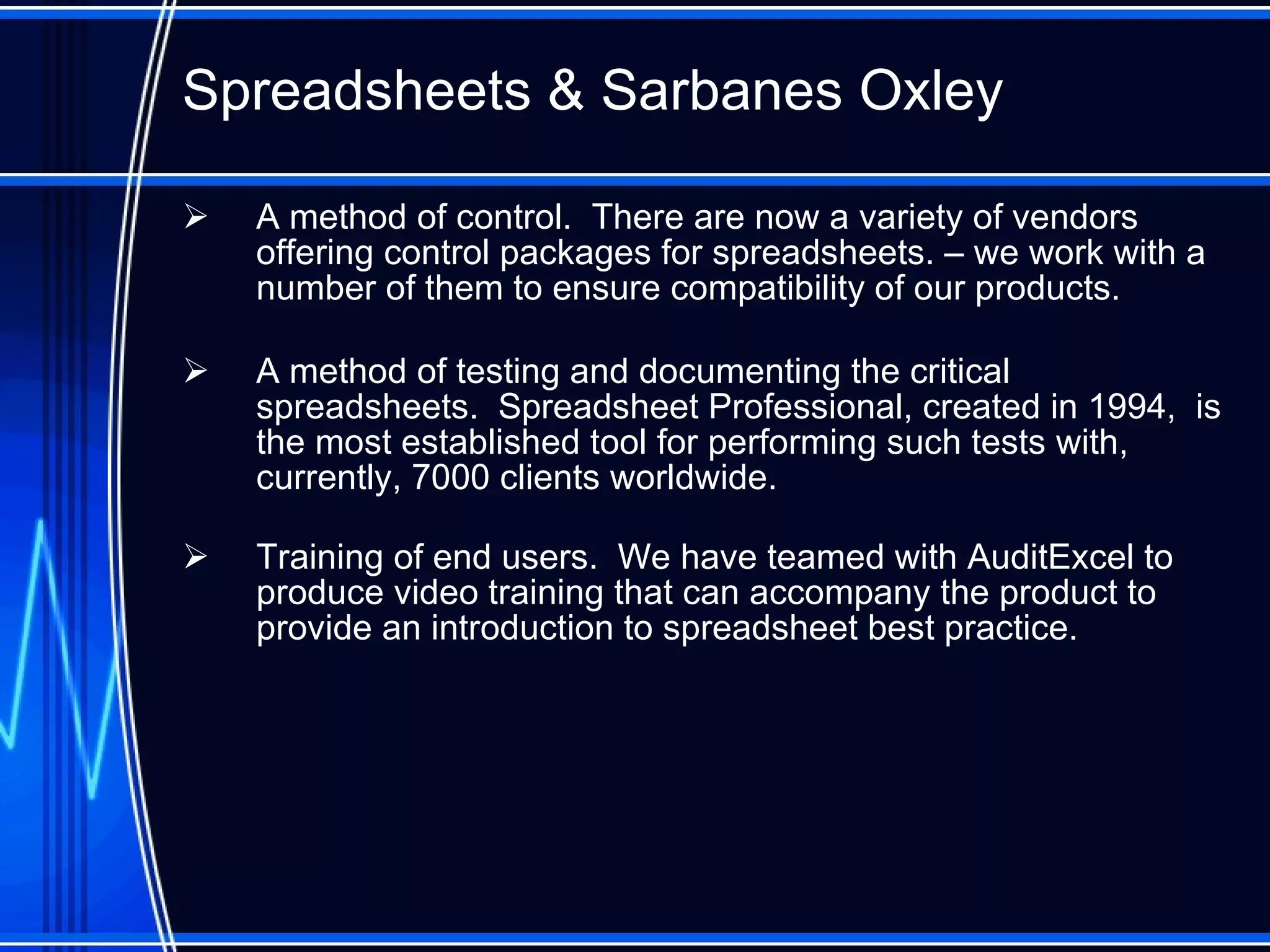 Spreadsheet s  & Sarbanes Oxley A method of control.  There are now a variety of vendors offering control packages for spreadsheets. – we work with a number of them to ensure compatibility of our products. A method of testing and documenting the critical spreadsheets.  Spreadsheet Professional, created in 1994,  is the most established tool for performing such tests with, currently, 7000 clients worldwide. Training of end users.  We have teamed with AuditExcel to produce video training that can accompany the product to provide an introduction to spreadsheet best practice. 