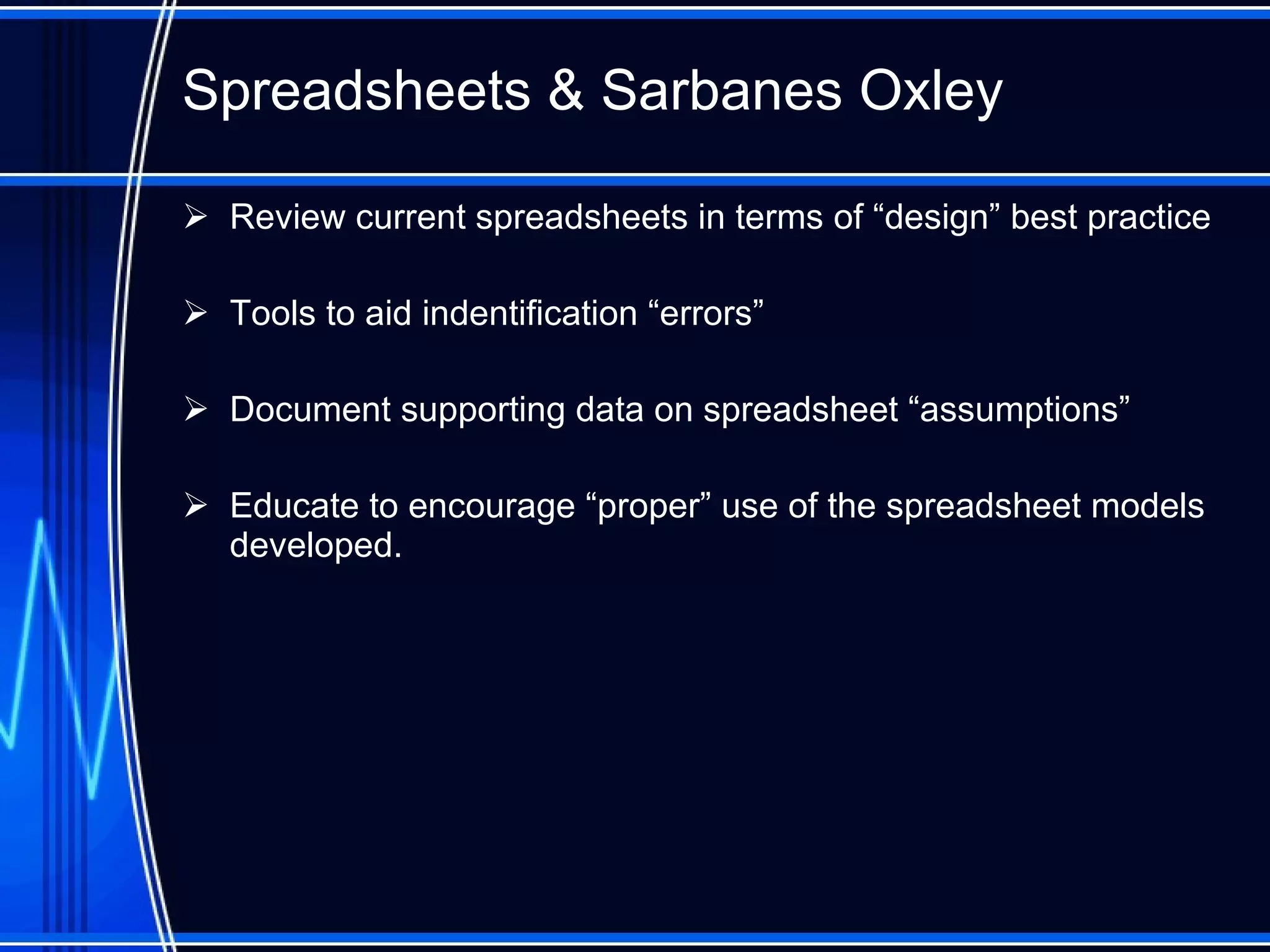 Spreadsheet s  & Sarbanes Oxley Review current spreadsheets in terms of “design” best practice Tools to aid indentification “errors” Document supporting data on spreadsheet “assumptions”  Educate  to encourage  “ proper ”  use of the spreadsheet models developed. 