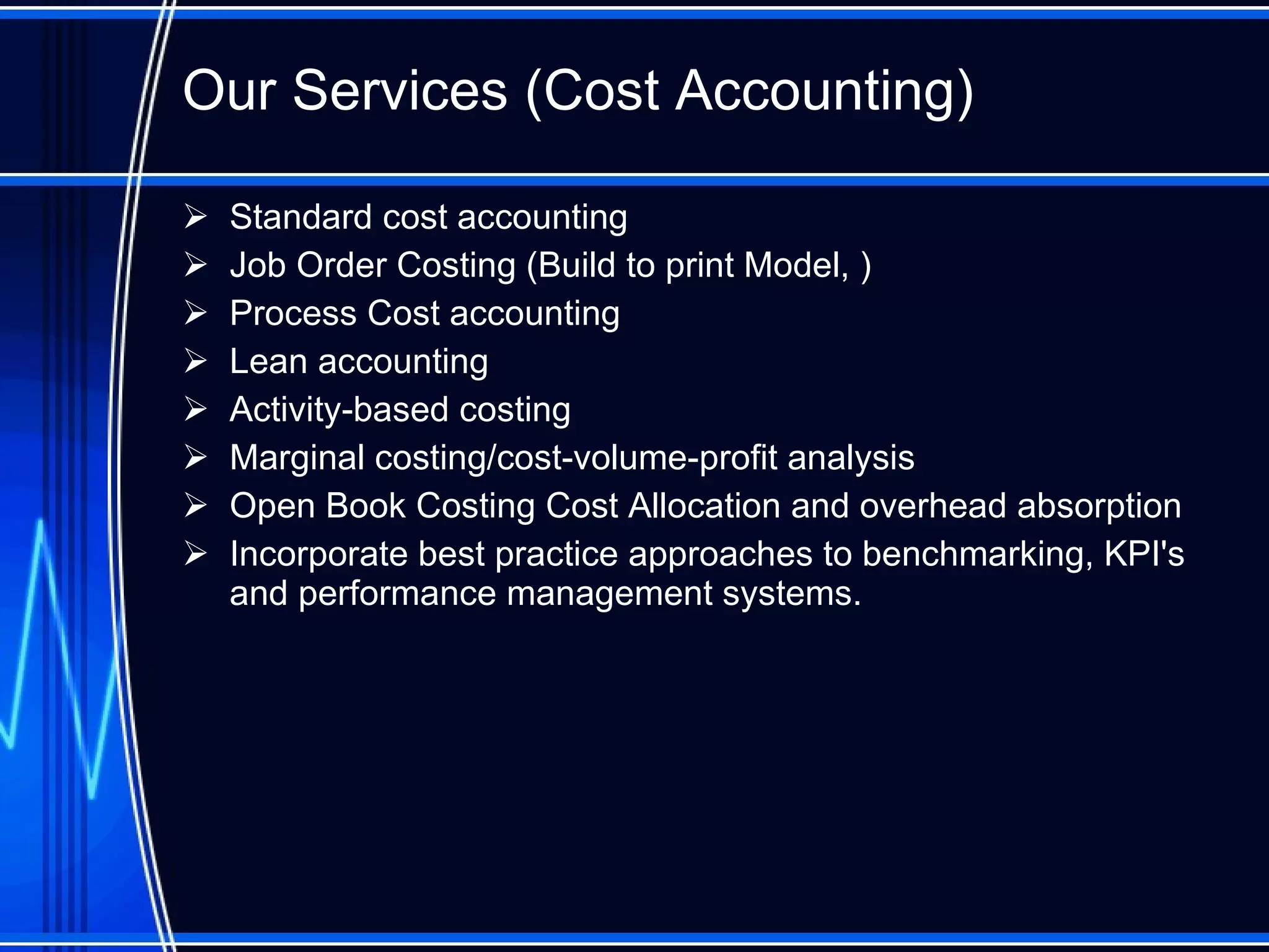 Our Services (Cost Accounting) Standard cost accounting Job Order Costing (Build to print Model, ) Process Cost accounting Lean accounting Activity-based costing Marginal costing/cost-volume-profit analysis  Open Book Costing Cost Allocation and overhead absorption  Incorporate best practice approaches to benchmarking, KPI's and performance management systems.  