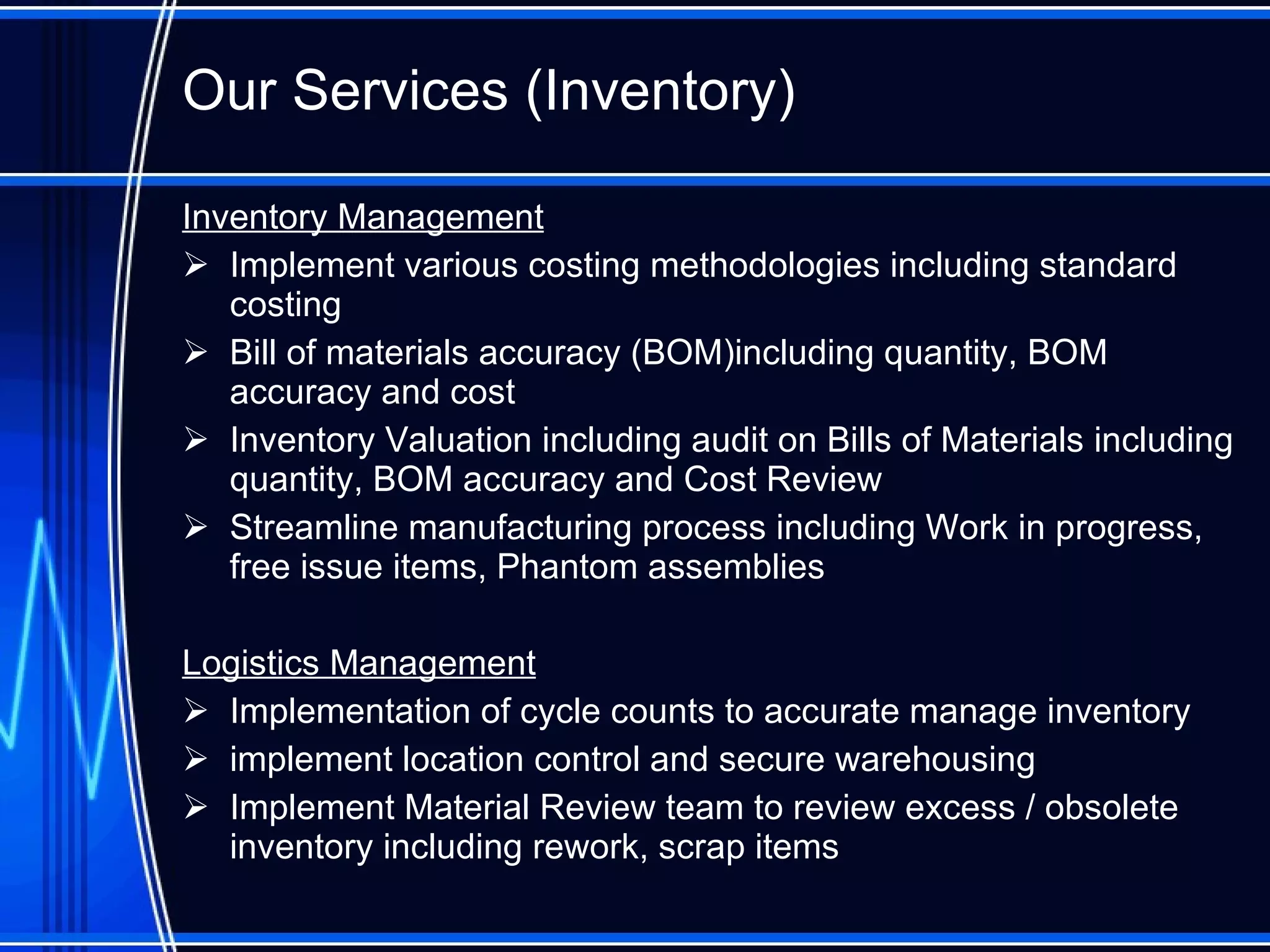 Our Services (Inventory) Inventory Management Implement various costing methodologies including standard cost ing Bill of materials accuracy (BOM)including quantity, BOM accuracy and cost Inventory Valuation including audit on Bills of Materials including quantity, BOM accuracy and Cost Review Streamline manufacturing process including Work in progress, free issue items, Phantom assemblies Logistics Management Implementation of cycle counts to accurate manage inventory implement location control and secure warehousing Implement Material Review team to review excess / obsolete inventory including rework, scrap items  