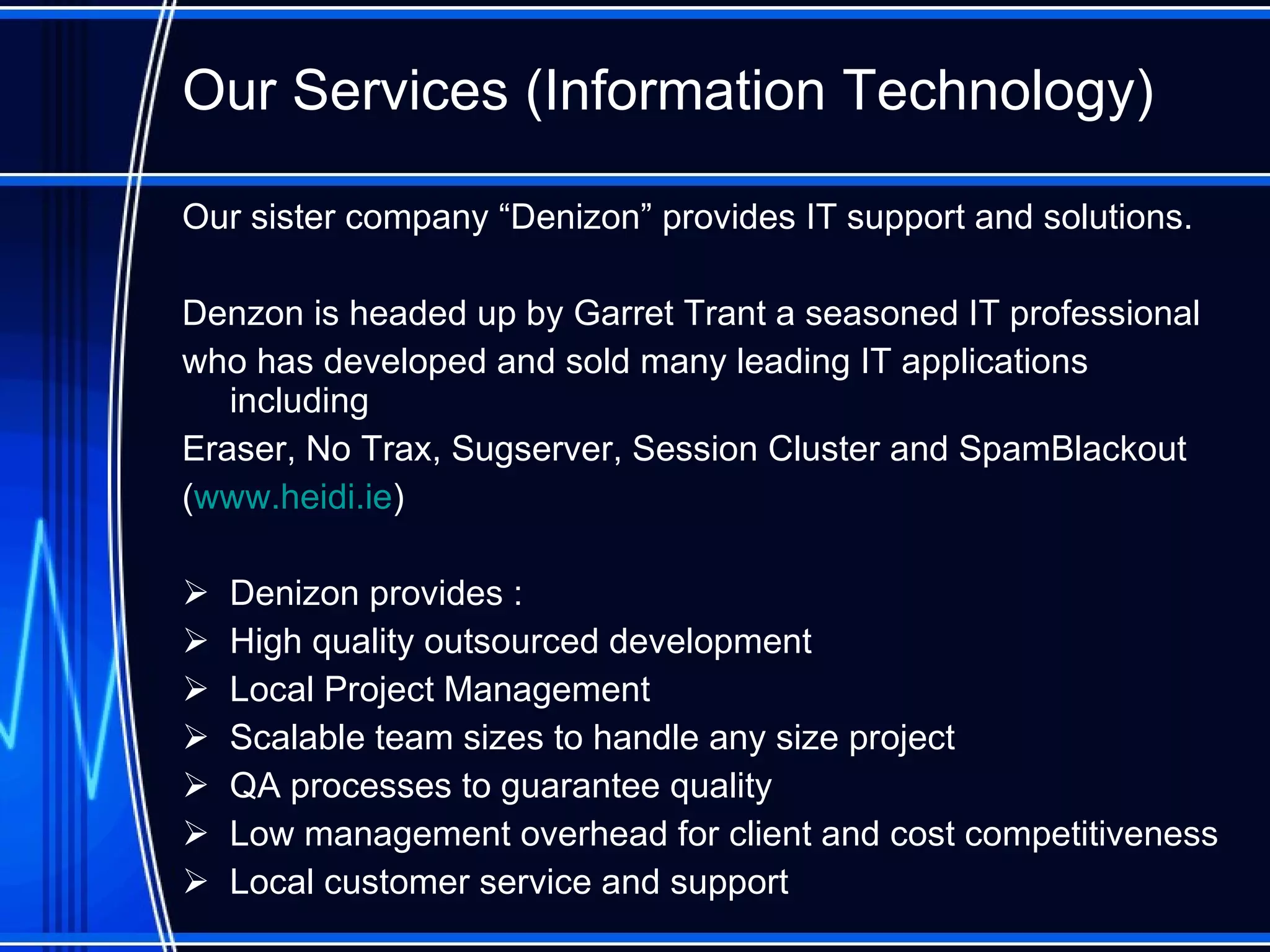 Our Services (Information Technology) O ur sister company “Denizon”  provides  IT support and solutions.  Denzon is headed up by Garret Trant a seasoned IT professional  who has developed and sold many leading IT applications including  Eraser, No Trax, Sugserver, Session Cluster and SpamBlackout   ( www.heidi.ie ) Denizon provides : High quality outsourced development Local Project Management Scalable team sizes to handle any size project QA processes to guarantee quality Low management overhead for client and cost competitiveness Local customer service and support 