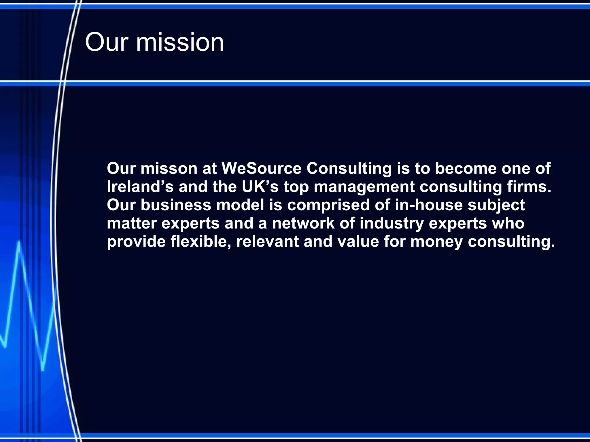 Our mission O ur misson at WeSource Consulting is to become one of Ireland’ s   and the UK’s  top  management consulting  firms.  Our business model is  comprised of in-house subject matter experts and  a network of industry experts who provide  flexible, relevant and value for money consulting . 