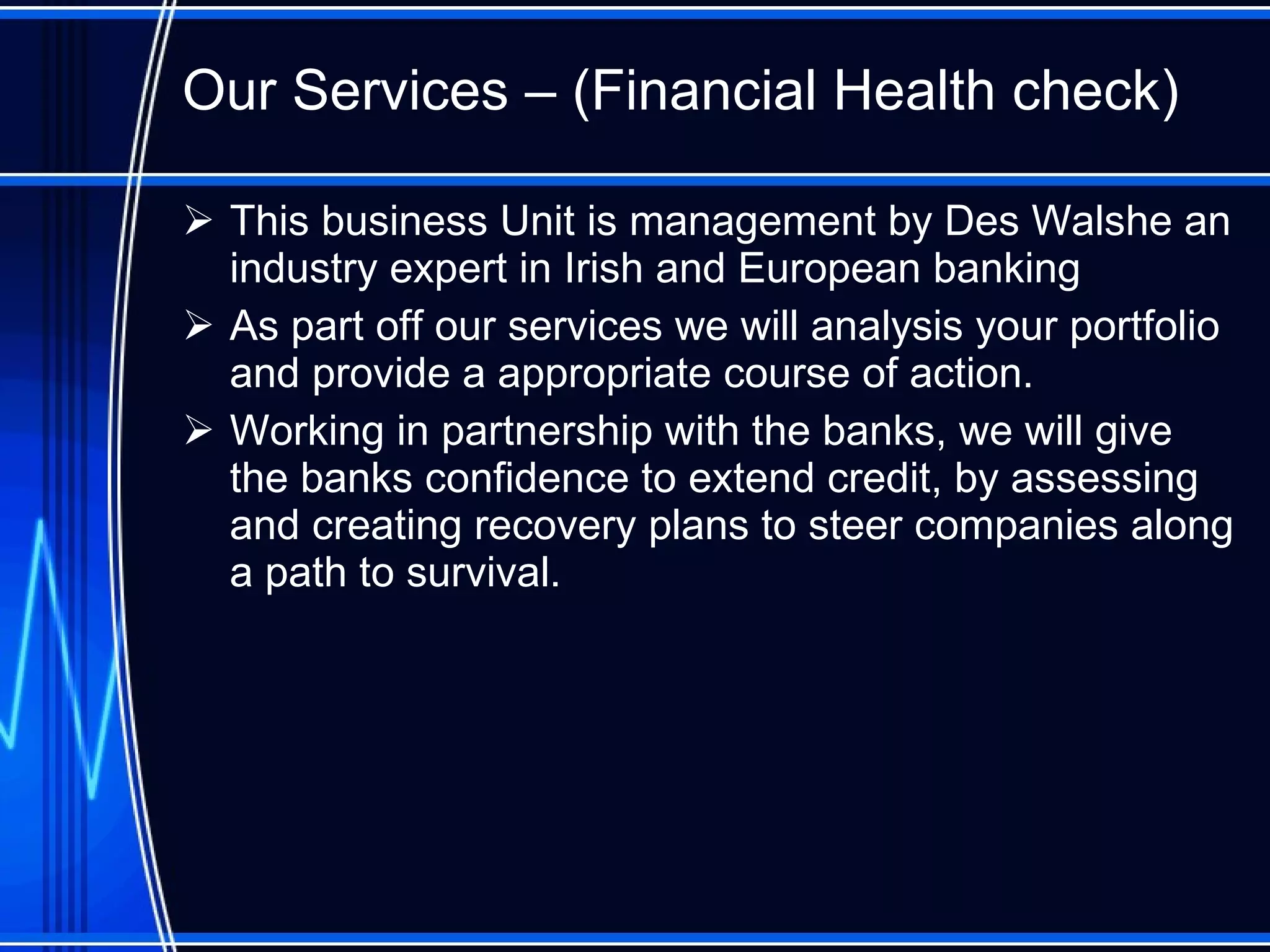 Our Services – (Financial Health check) This business Unit is management by Des Walshe an industry expert in Irish and European banking As part off our services we will analysis your portfolio and provide a appropriate course of action. Working in partnership with the banks, we will give the banks confidence to extend credit, by assessing and creating recovery plans to steer companies along a path to survival. 