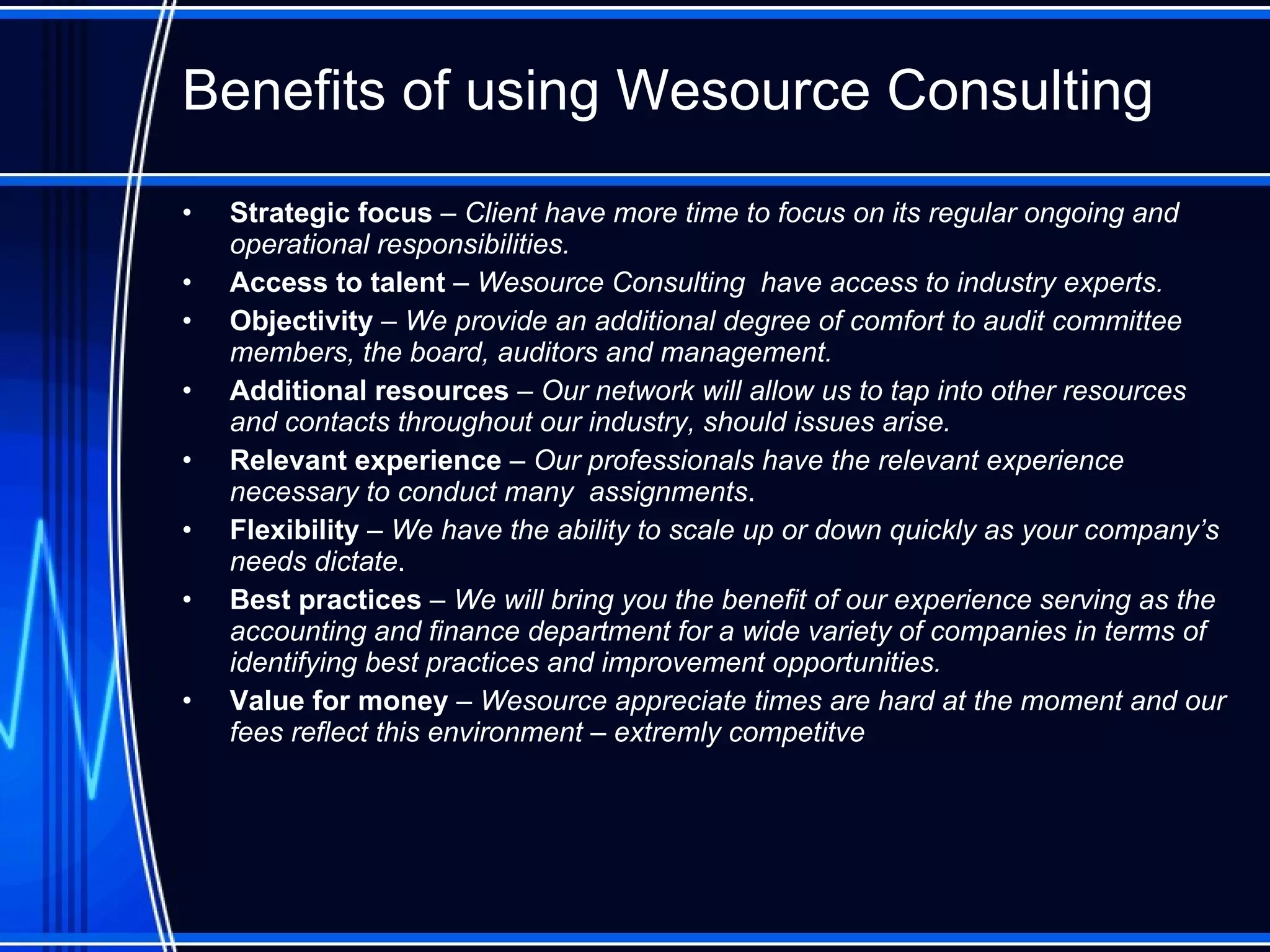 Benefits of using Wesource Consulting Strategic focus  –  Client have more time to focus on its regular ongoing and operational responsibilities. Access to talent  –  Wesource Consulting  have access to industry experts.  Objectivity  –  We provide an additional degree of comfort to audit committee members, the board, auditors and management. Additional resources   – Our  network  will allow us to tap into other resources and contacts throughout our  industry , should issues arise. Relevant experience   – Our professionals have the relevant experience necessary to conduct  many  assignment s . Flexibility  –  We have the ability to scale up or down quickly as your company’s needs dictate .   Best practices  –  We will bring you the benefit of our experience serving   as the accounting and finance department for a wide variety of companies in terms of identifying best practices and improvement opportunities. Value for money  – Wesource appreciate times are hard at the moment and our fees reflect this environment  – extremly competitve 