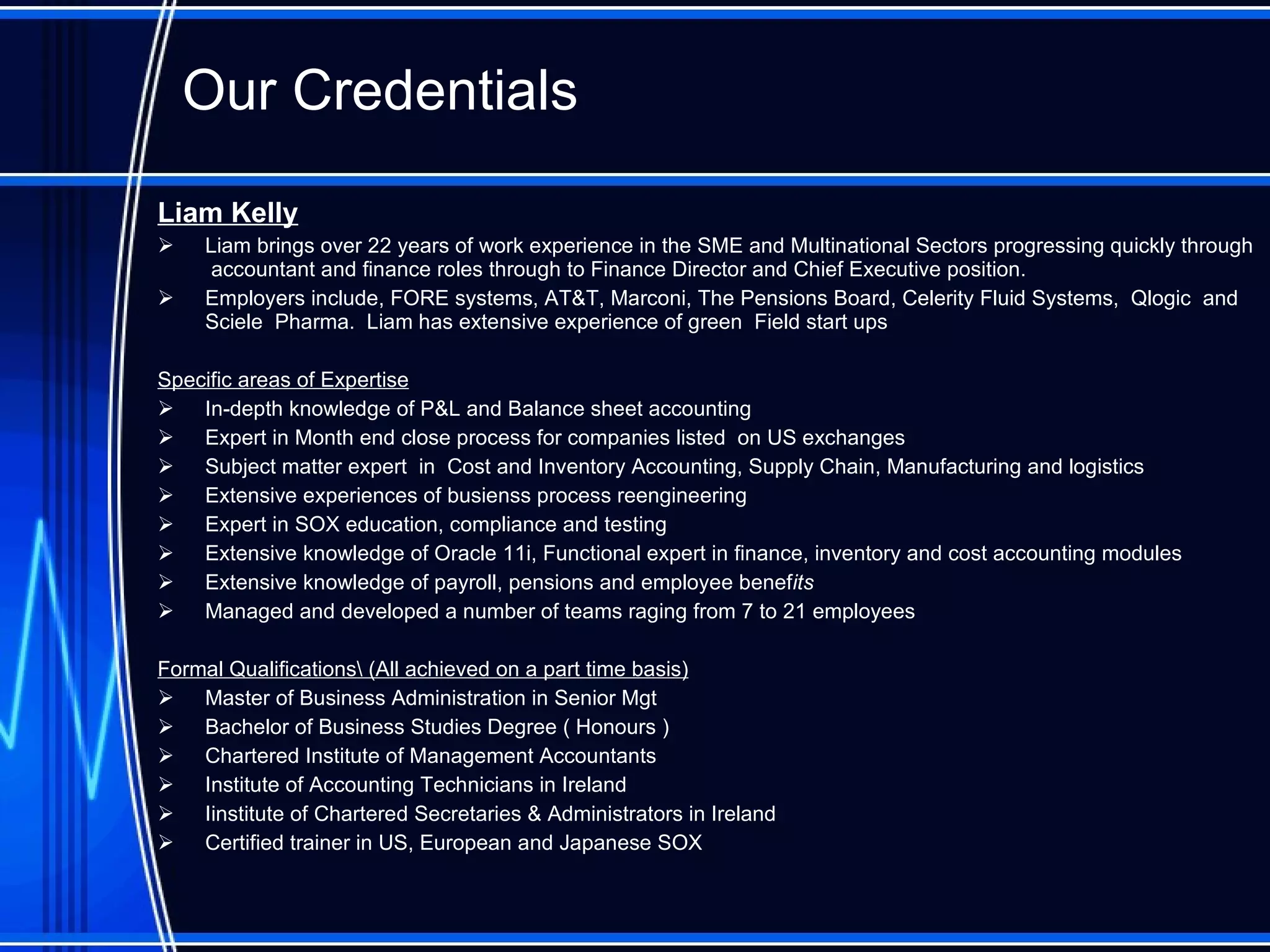 Our  Credentials Liam Kelly Liam brings over 22 years of work experience in the SME and Multinational Sectors progressing quickly through  accountant and finance roles through to Finance Director and Chief Executive position.  Employers include, FORE systems, AT&T, Marconi, The Pensions Board, Celerity Fluid Systems,  Qlogic  and  Sciele  Pharma.  Liam has extensive experience of green  Field start ups Specific areas of Expertise In-depth knowledge of P&L and Balance sheet accounting Expert in Month end close process for companies listed  on US exchanges Subject matter expert  in  Cost and Inventory Accou n ting, Supply Chain ,  Manufacturing  and logistics Extensive experiences of busienss process reengineering Expert in SOX education, compliance and testing Extensive knowledge of Oracle 11i,  Functional expert in  finance, inventory and cost accounting modules Extensive knowledge of payroll, pensions and employee benef its Managed and developed a number of teams raging from 7 to 21 employees Formal Qualifications \ (All achieved on a part time basis) Master of Business Administration in Senior Mgt Bachelor of Business Studies Degree ( Honours )  Chartered Institute of Management Accountants Institute of Accounting Technicians in Ireland I institute of Chartered Secretaries & Administrators in Ireland   Certified trainer in US, European and Japanese SOX  