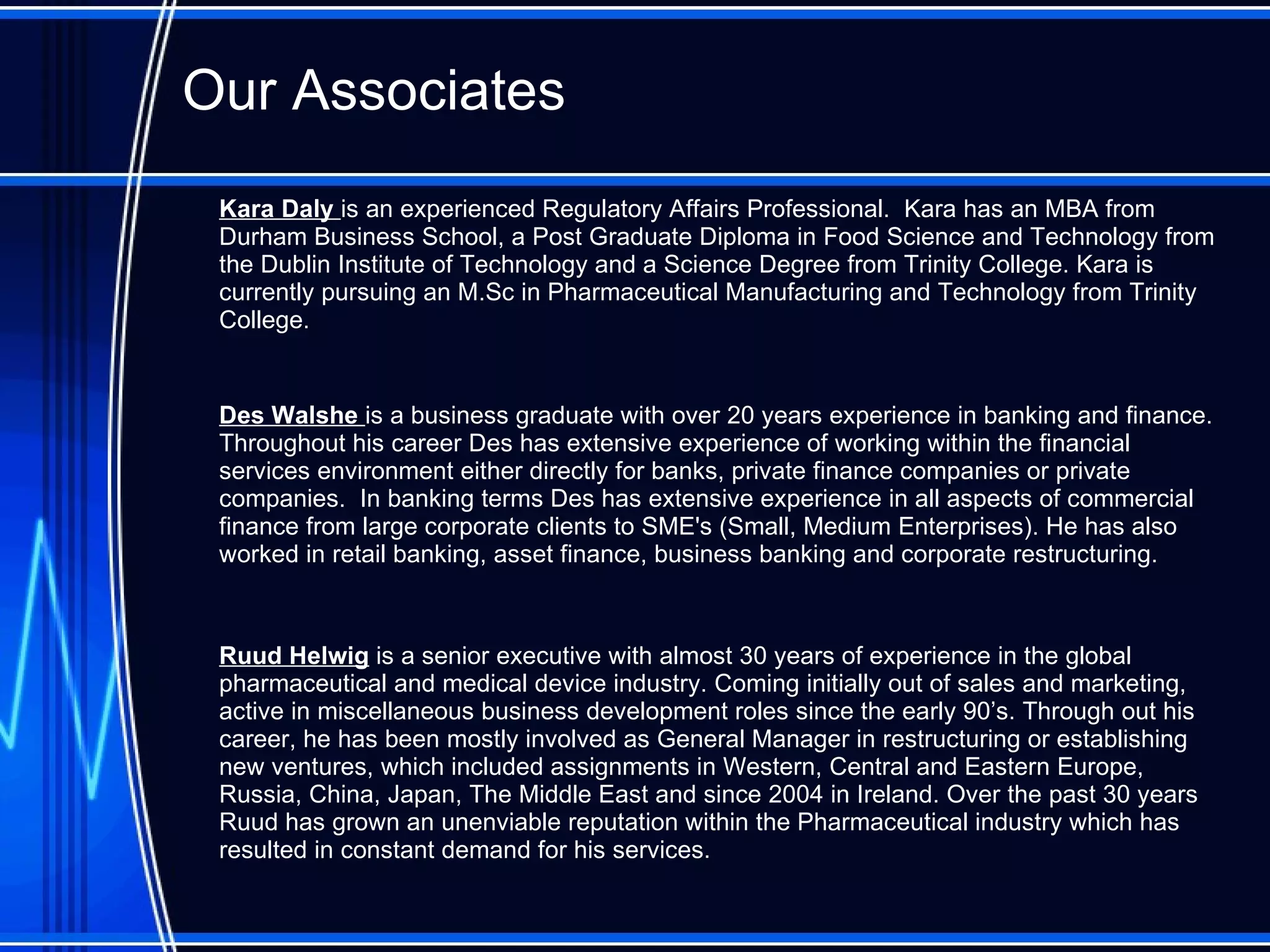 Our Associates Kara Daly  is an experienced Regulatory Affairs Professional.   Kara has an MBA from Durham Business School, a Post Graduate Diploma in Food Science and Technology from the Dublin Institute of Technology and a Science Degree from Trinity College. Kara is currently pursuing an M.Sc in Pharmaceutical Manufacturing and Technology from Trinity College.  Des Walshe  is a business graduate with over 20 years experience in banking and finance. Throughout his career   Des has extensive experience of working within the financial services environment either directly for banks, private finance companies or private companies.  In banking terms Des has extensive experience in all aspects of commercial finance from large corporate clients to SME's (Small, Medium Enterprises). He has also worked in retail banking, asset finance, business banking and corporate restructuring. Ruud Helwig  is a senior executive with almost 30 years of experience in the global pharmaceutical and medical device industry. Coming initially out of sales and marketing, active in miscellaneous business development roles since the early 90’s. Through out his career, he has been mostly involved as General Manager in restructuring or establishing new ventures, which included assignments in Western, Central and Eastern Europe, Russia, China, Japan, The Middle East and since 2004 in Ireland. Over the past 30 years Ruud has grown an unenviable reputation within the Pharmaceutical industry which has resulted in constant demand for his services. 