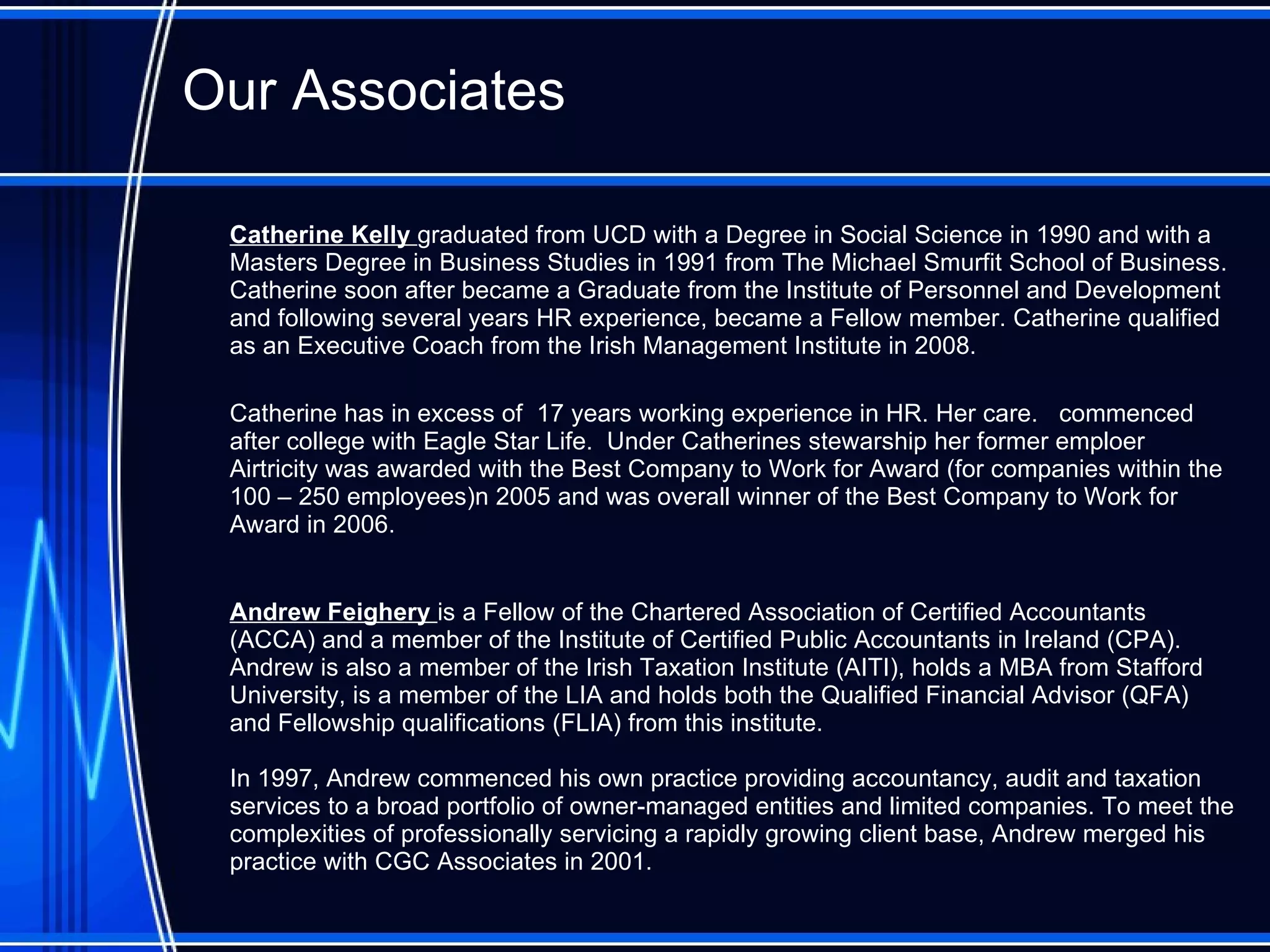Our Associates Catherine Kelly  graduated from UCD with a Degree in Social Science in 1990 and with a Masters Degree in Business Studies in 1991 from The Michael Smurfit School of Business. Catherine soon after became a Graduate from the Institute of Personnel and Development and following several years HR experience, became a Fellow member. Catherine qualified as an Executive Coach from the Irish Management Institute in 2008 .  Catherine has  in excess of  17 years working experience in HR. Her care .  commenced after college with Eagle Star Life .  Under Catherines stewarship her former emploer  Airtricity was awarded with the Best Company to Work for Award  ( for companies within the 100 – 250 employee s) n 2005 and was overall winner of the Best Company to Work for Award in 2006. Andrew  Feighery  is a Fellow of the Chartered Association of Certified Accountants (ACCA) and a member of the Institute of Certified Public Accountants in Ireland (CPA). Andrew is also a member of the Irish Taxation Institute (AITI), holds a MBA from Stafford University, is a member of the LIA and holds both the Qualified Financial Advisor (QFA) and Fellowship qualifications (FLIA) from this institute.  In 1997, Andrew commenced his own practice providing accountancy, audit and taxation services to a broad portfolio of owner-managed entities and limited companies. To meet the complexities of professionally servicing a rapidly growing client base, Andrew merged his practice with CGC Associates in 2001.  