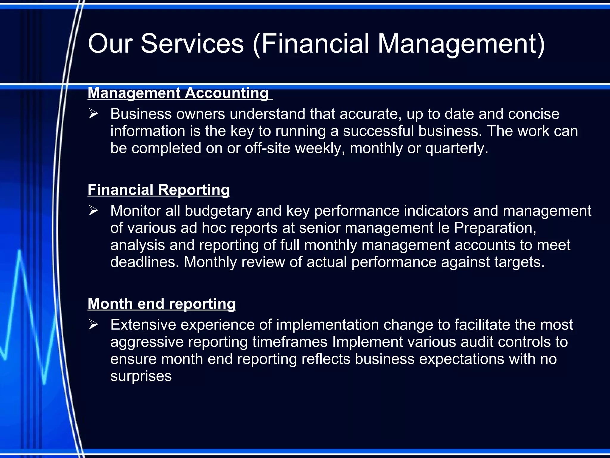 Our Services (Financial Management) Management Accounting  Business owners understand that accurate, up to date and concise information is the key to running a successful business. The work can be completed on or off-site weekly, monthly or quarterly. Financial Reporting Monitor all budgetary and key performance indicators and management of various ad hoc reports at senior management le Preparation, analysis and reporting of full monthly management accounts to meet deadlines. Monthly review of actual performance against targets.  Month end reporting Extensive experience of implementation change to facilitate the most aggressive reporting timeframes Implement various audit controls to ensure month end reporting reflects business expectations with no surprises  