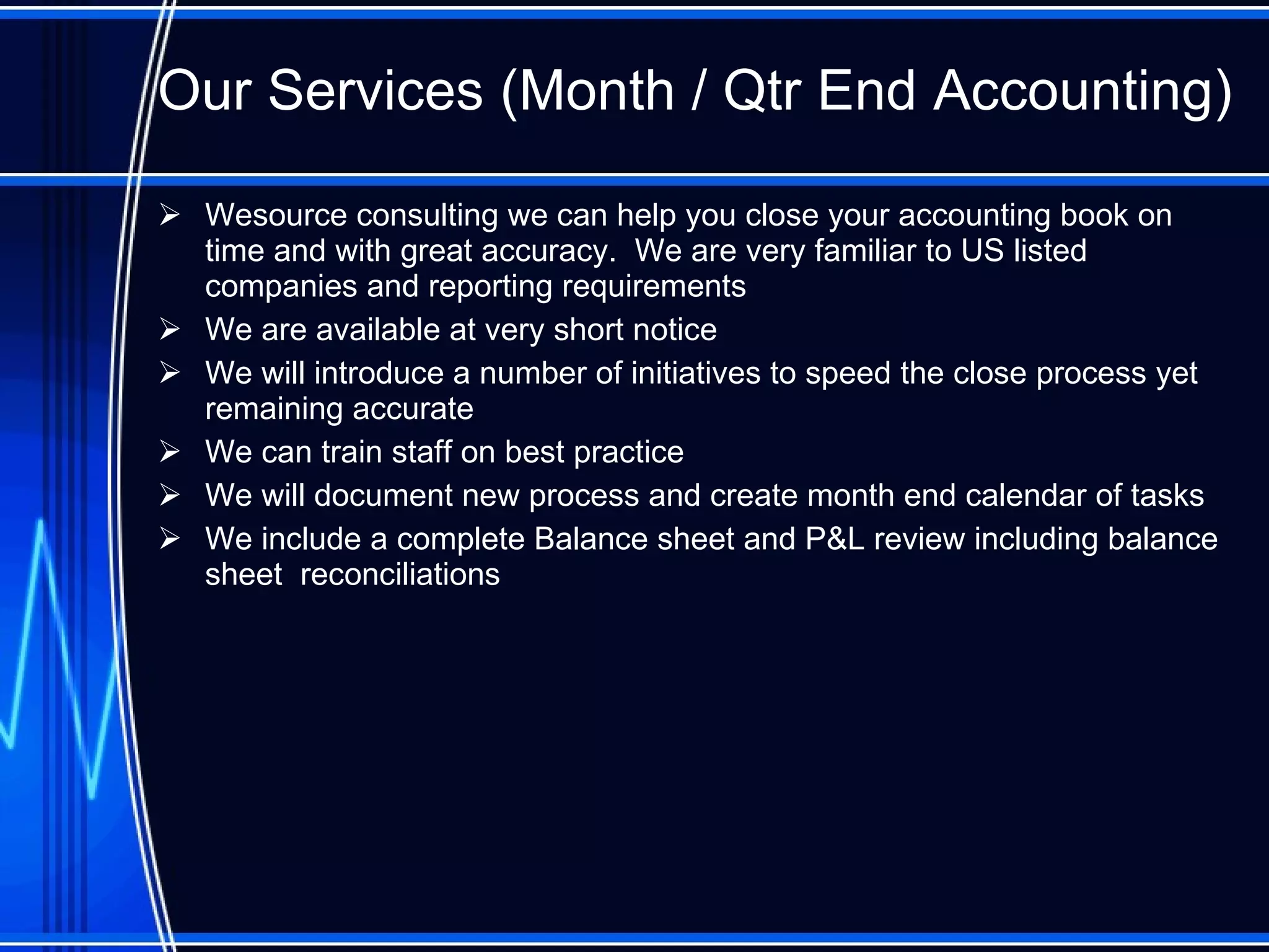 Our Services ( Month / Qtr End Accounting )   Wesource consulting we can help you close your accounting book on time and with great accuracy.  We are very familiar to US listed companies and reporting requirements We are available at very short notice We will introduce a number of initiatives to speed the close process yet remaining accurate We can train staff on best practice We will document new process and create month end calendar of tasks We include a complete Balance sheet and P&L review including balance sheet  reconciliations 