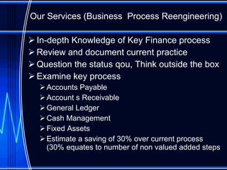 Our Services (Business  Process Reengineering) In-depth Knowledge of Key Finance process Review and document current practice Question the status qou, Think outside the box Examine key process Accounts Payable Account s Receivable General Ledger Cash Management Fixed Assets Estimate a saving of 30% over current process (30% equates to number of non valued added steps 
