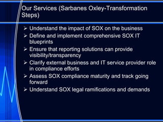 Our Services ( Sarbanes Oxley-Transformation Steps ) Understand the impact of SOX on the business Define and implement comprehensive SOX IT blueprints Ensure that reporting solutions can provide visibility/transparency Clarify external business and IT service provider role in compliance efforts Assess SOX compliance maturity and track going forward Understand SOX legal ramifications and demands 