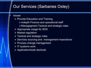Our Services ( Sarbanes Oxley ) Issues Provide Education and Training Indepth Finance and operational staff Managagment  Tactical and strategic roles Appropriate usage for SOX Market regulation Tactical and strategic roles Services sourcing and  management imperatives Process change management IT systems work Application/tools (tactical)  