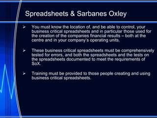 Spreadsheet s  & Sarbanes Oxley You must know the location of, and be able to control, your business critical spreadsheets and in particular those used for the creation of the companies financial results – both at the centre and in your company’s operating units. These business critical spreadsheets must be comprehensively tested for errors, and both the spreadsheets and the tests on the spreadsheets documented to meet the requirements of SoX. Training must be provided to those people creating and using business critical spreadsheets. 
