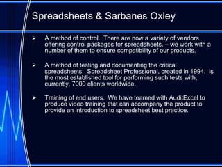 Spreadsheet s  & Sarbanes Oxley A method of control.  There are now a variety of vendors offering control packages for spreadsheets. – we work with a number of them to ensure compatibility of our products. A method of testing and documenting the critical spreadsheets.  Spreadsheet Professional, created in 1994,  is the most established tool for performing such tests with, currently, 7000 clients worldwide. Training of end users.  We have teamed with AuditExcel to produce video training that can accompany the product to provide an introduction to spreadsheet best practice. 