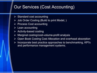 Our Services (Cost Accounting) Standard cost accounting Job Order Costing (Build to print Model, ) Process Cost accounting Lean accounting Activity-based costing Marginal costing/cost-volume-profit analysis  Open Book Costing Cost Allocation and overhead absorption  Incorporate best practice approaches to benchmarking, KPI's and performance management systems.  
