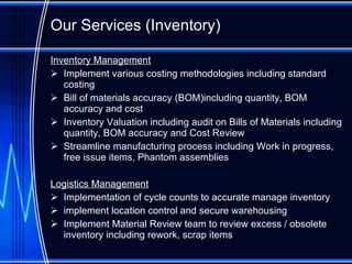 Our Services (Inventory) Inventory Management Implement various costing methodologies including standard cost ing Bill of materials accuracy (BOM)including quantity, BOM accuracy and cost Inventory Valuation including audit on Bills of Materials including quantity, BOM accuracy and Cost Review Streamline manufacturing process including Work in progress, free issue items, Phantom assemblies Logistics Management Implementation of cycle counts to accurate manage inventory implement location control and secure warehousing Implement Material Review team to review excess / obsolete inventory including rework, scrap items  