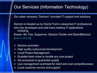 Our Services (Information Technology) O ur sister company “Denizon”  provides  IT support and solutions.  Denzon is headed up by Garret Trant a seasoned IT professional  who has developed and sold many leading IT applications including  Eraser, No Trax, Sugserver, Session Cluster and SpamBlackout   ( www.heidi.ie ) Denizon provides : High quality outsourced development Local Project Management Scalable team sizes to handle any size project QA processes to guarantee quality Low management overhead for client and cost competitiveness Local customer service and support 