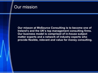 Our mission O ur misson at WeSource Consulting is to become one of Ireland’ s   and the UK’s  top  management consulting  firms.  Our business model is  comprised of in-house subject matter experts and  a network of industry experts who provide  flexible, relevant and value for money consulting . 