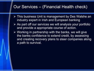 Our Services – (Financial Health check) This business Unit is management by Des Walshe an industry expert in Irish and European banking As part off our services we will analysis your portfolio and provide a appropriate course of action. Working in partnership with the banks, we will give the banks confidence to extend credit, by assessing and creating recovery plans to steer companies along a path to survival. 