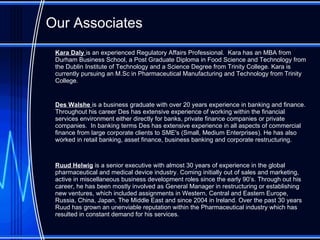 Our Associates Kara Daly  is an experienced Regulatory Affairs Professional.   Kara has an MBA from Durham Business School, a Post Graduate Diploma in Food Science and Technology from the Dublin Institute of Technology and a Science Degree from Trinity College. Kara is currently pursuing an M.Sc in Pharmaceutical Manufacturing and Technology from Trinity College.  Des Walshe  is a business graduate with over 20 years experience in banking and finance. Throughout his career   Des has extensive experience of working within the financial services environment either directly for banks, private finance companies or private companies.  In banking terms Des has extensive experience in all aspects of commercial finance from large corporate clients to SME's (Small, Medium Enterprises). He has also worked in retail banking, asset finance, business banking and corporate restructuring. Ruud Helwig  is a senior executive with almost 30 years of experience in the global pharmaceutical and medical device industry. Coming initially out of sales and marketing, active in miscellaneous business development roles since the early 90’s. Through out his career, he has been mostly involved as General Manager in restructuring or establishing new ventures, which included assignments in Western, Central and Eastern Europe, Russia, China, Japan, The Middle East and since 2004 in Ireland. Over the past 30 years Ruud has grown an unenviable reputation within the Pharmaceutical industry which has resulted in constant demand for his services. 