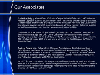 Our Associates Catherine Kelly  graduated from UCD with a Degree in Social Science in 1990 and with a Masters Degree in Business Studies in 1991 from The Michael Smurfit School of Business. Catherine soon after became a Graduate from the Institute of Personnel and Development and following several years HR experience, became a Fellow member. Catherine qualified as an Executive Coach from the Irish Management Institute in 2008 .  Catherine has  in excess of  17 years working experience in HR. Her care .  commenced after college with Eagle Star Life .  Under Catherines stewarship her former emploer  Airtricity was awarded with the Best Company to Work for Award  ( for companies within the 100 – 250 employee s) n 2005 and was overall winner of the Best Company to Work for Award in 2006. Andrew  Feighery  is a Fellow of the Chartered Association of Certified Accountants (ACCA) and a member of the Institute of Certified Public Accountants in Ireland (CPA). Andrew is also a member of the Irish Taxation Institute (AITI), holds a MBA from Stafford University, is a member of the LIA and holds both the Qualified Financial Advisor (QFA) and Fellowship qualifications (FLIA) from this institute.  In 1997, Andrew commenced his own practice providing accountancy, audit and taxation services to a broad portfolio of owner-managed entities and limited companies. To meet the complexities of professionally servicing a rapidly growing client base, Andrew merged his practice with CGC Associates in 2001.  