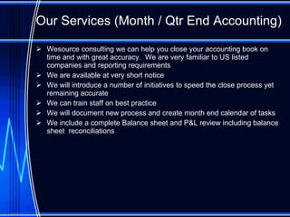 Our Services ( Month / Qtr End Accounting )   Wesource consulting we can help you close your accounting book on time and with great accuracy.  We are very familiar to US listed companies and reporting requirements We are available at very short notice We will introduce a number of initiatives to speed the close process yet remaining accurate We can train staff on best practice We will document new process and create month end calendar of tasks We include a complete Balance sheet and P&L review including balance sheet  reconciliations 