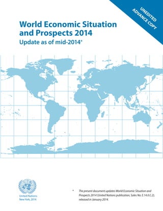 World Economic Situation
and Prospects 2014
Update as of mid-2014*
United Nations
NewYork, 2014
*	 The present document updates World Economic Situation and
Prospects 2014 (United Nations publication, Sales No. E.14.II.C.2),
released in January 2014.
UNEDITED
ADVANCE COPY
 