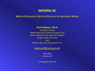 WESPAK‐SE
Wetland Ecosystem Services Protocol for Southeast Alaska



                  Paul Adamus, Ph.D.
                      Graduate Faculty,
            Water Resources Graduate Program and
            Marine Resource Management Program
                   Oregon State University
                            and
             Adamus Resource Assessment, Inc.

                adamus7@comcast.net
                          May 2012
                         Juneau, AK

                    © all rights reserved
 