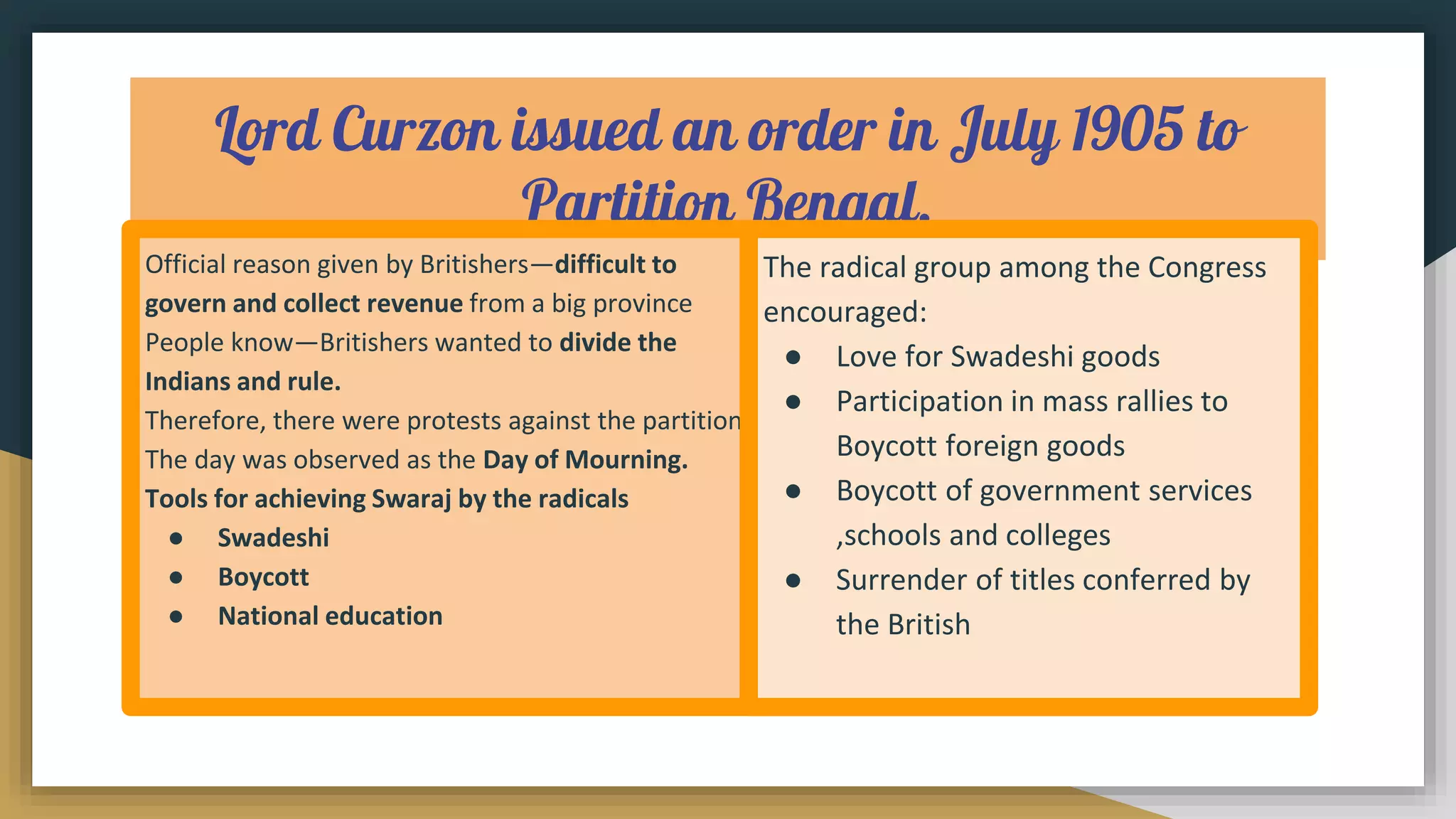Lord Curzon issued an order in July 1905 to
Partition Bengal.
Official reason given by Britishers—difficult to
govern and collect revenue from a big province
People know—Britishers wanted to divide the
Indians and rule.
Therefore, there were protests against the partition.
The day was observed as the Day of Mourning.
Tools for achieving Swaraj by the radicals
● Swadeshi
● Boycott
● National education
The radical group among the Congress
encouraged:
● Love for Swadeshi goods
● Participation in mass rallies to
Boycott foreign goods
● Boycott of government services
,schools and colleges
● Surrender of titles conferred by
the British
 