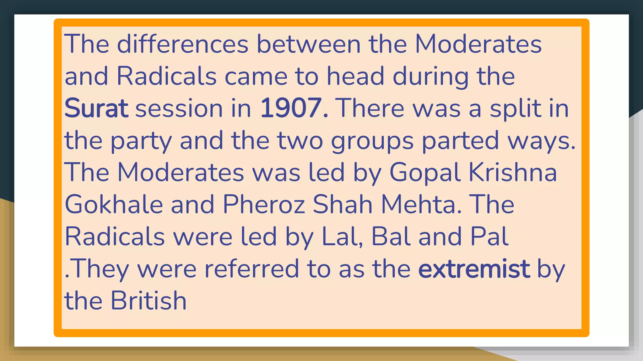 The differences between the Moderates
and Radicals came to head during the
Surat session in 1907. There was a split in
the party and the two groups parted ways.
The Moderates was led by Gopal Krishna
Gokhale and Pheroz Shah Mehta. The
Radicals were led by Lal, Bal and Pal
.They were referred to as the extremist by
the British
 