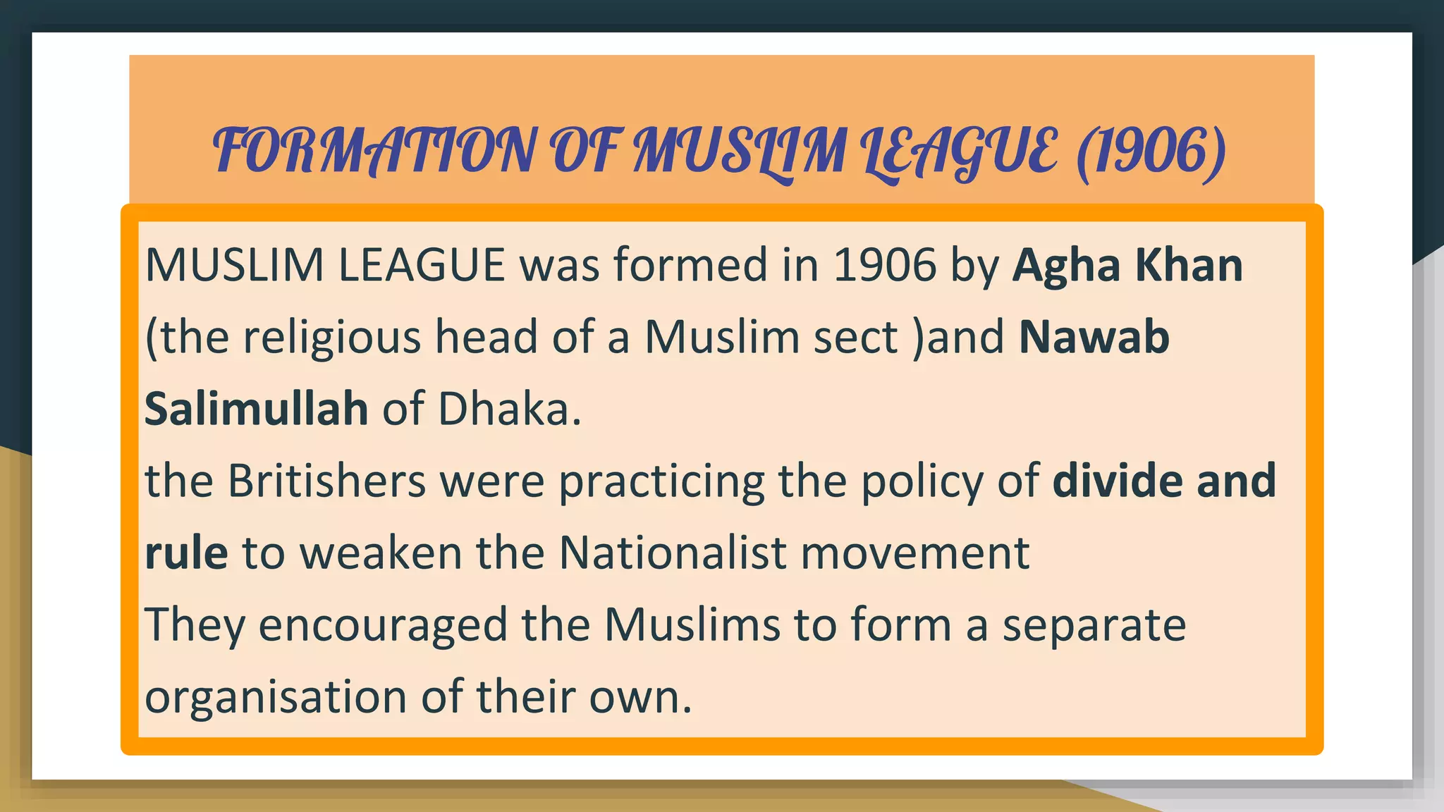 FORMATION OF MUSLIM LEAGUE (1906)
MUSLIM LEAGUE was formed in 1906 by Agha Khan
(the religious head of a Muslim sect )and Nawab
Salimullah of Dhaka.
the Britishers were practicing the policy of divide and
rule to weaken the Nationalist movement
They encouraged the Muslims to form a separate
organisation of their own.
 