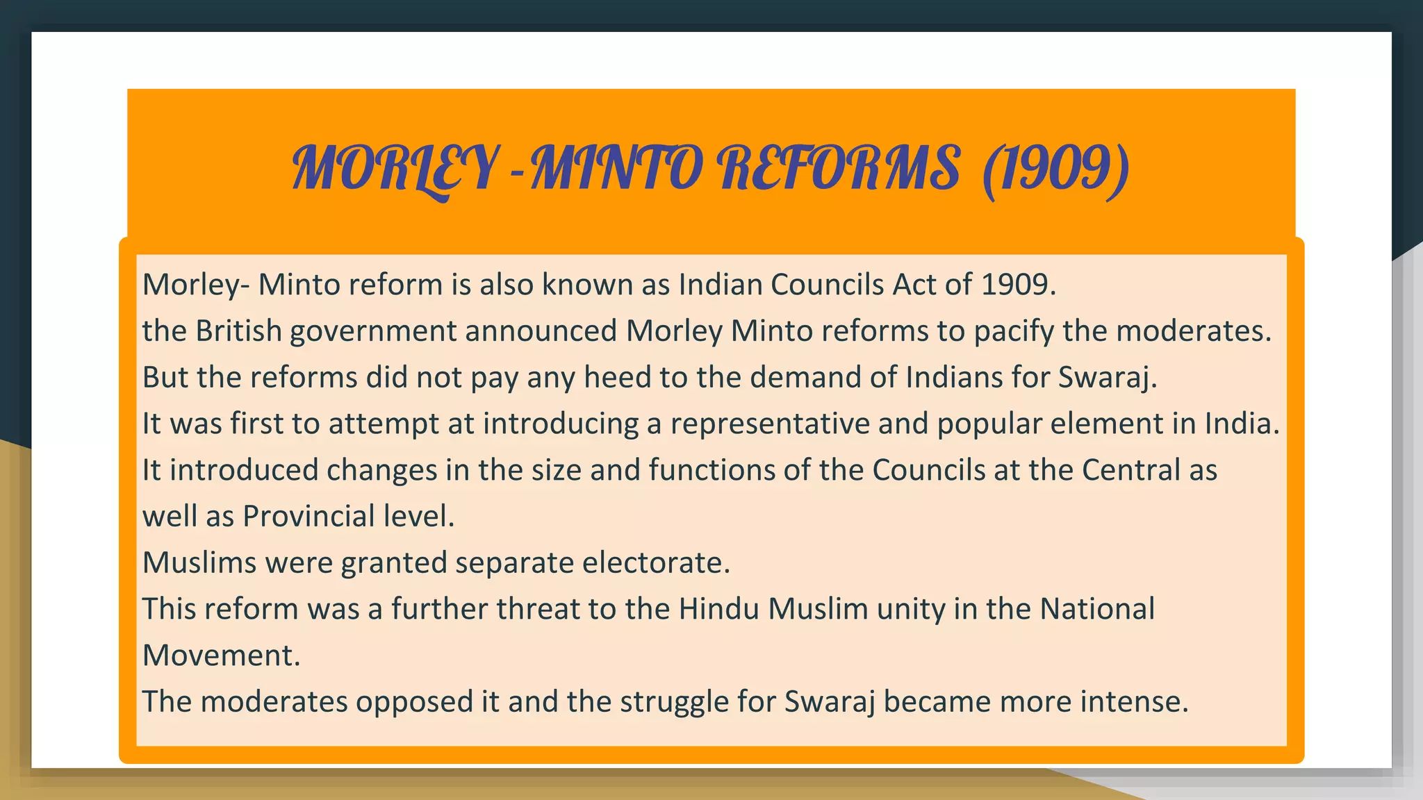 MORLEY -MINTO REFORMS (1909)
Morley- Minto reform is also known as Indian Councils Act of 1909.
the British government announced Morley Minto reforms to pacify the moderates.
But the reforms did not pay any heed to the demand of Indians for Swaraj.
It was first to attempt at introducing a representative and popular element in India.
It introduced changes in the size and functions of the Councils at the Central as
well as Provincial level.
Muslims were granted separate electorate.
This reform was a further threat to the Hindu Muslim unity in the National
Movement.
The moderates opposed it and the struggle for Swaraj became more intense.
 