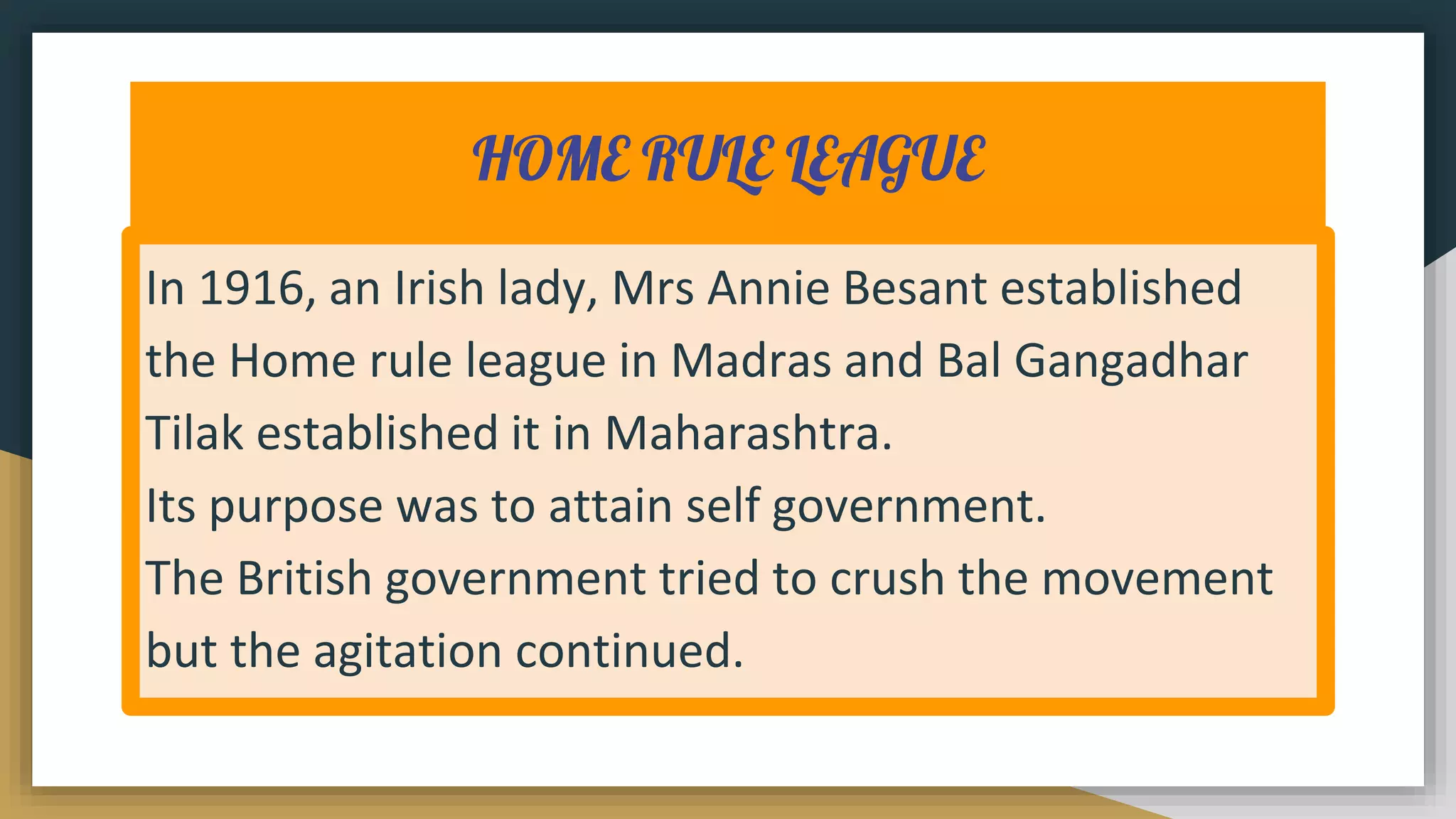 HOME RULE LEAGUE
In 1916, an Irish lady, Mrs Annie Besant established
the Home rule league in Madras and Bal Gangadhar
Tilak established it in Maharashtra.
Its purpose was to attain self government.
The British government tried to crush the movement
but the agitation continued.
 