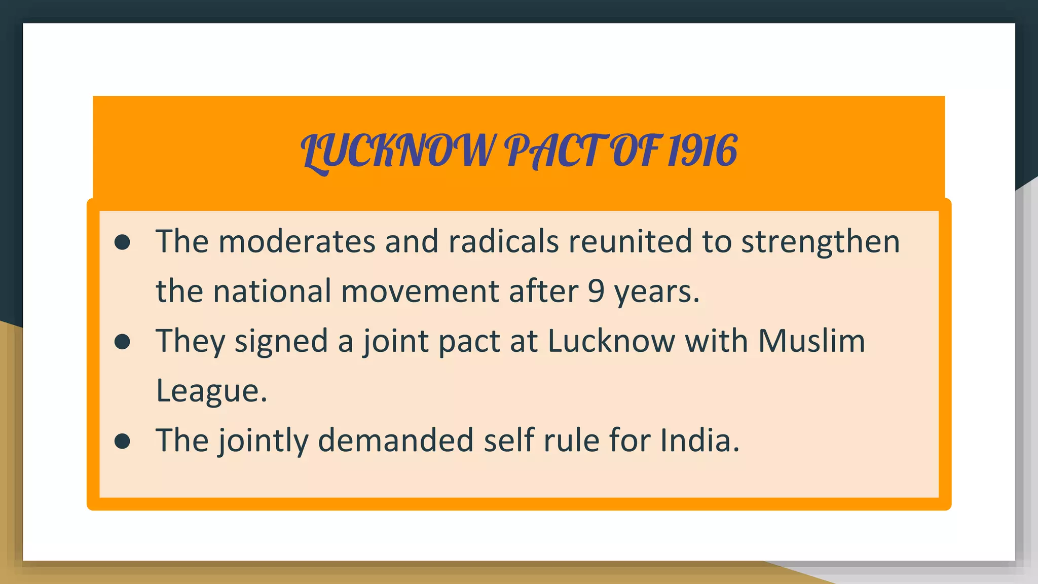 LUCKNOW PACT OF 1916
● The moderates and radicals reunited to strengthen
the national movement after 9 years.
● They signed a joint pact at Lucknow with Muslim
League.
● The jointly demanded self rule for India.
 