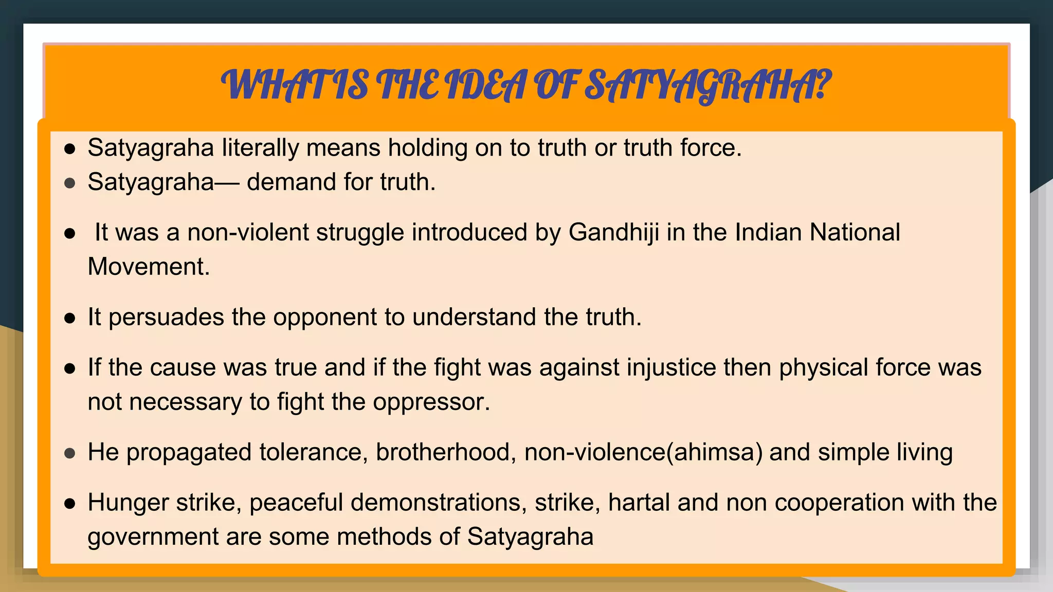 WHAT IS THE IDEA OF SATYAGRAHA?
● Satyagraha literally means holding on to truth or truth force.
● Satyagraha— demand for truth.
● It was a non-violent struggle introduced by Gandhiji in the Indian National
Movement.
● It persuades the opponent to understand the truth.
● If the cause was true and if the fight was against injustice then physical force was
not necessary to fight the oppressor.
● He propagated tolerance, brotherhood, non-violence(ahimsa) and simple living
● Hunger strike, peaceful demonstrations, strike, hartal and non cooperation with the
government are some methods of Satyagraha
 