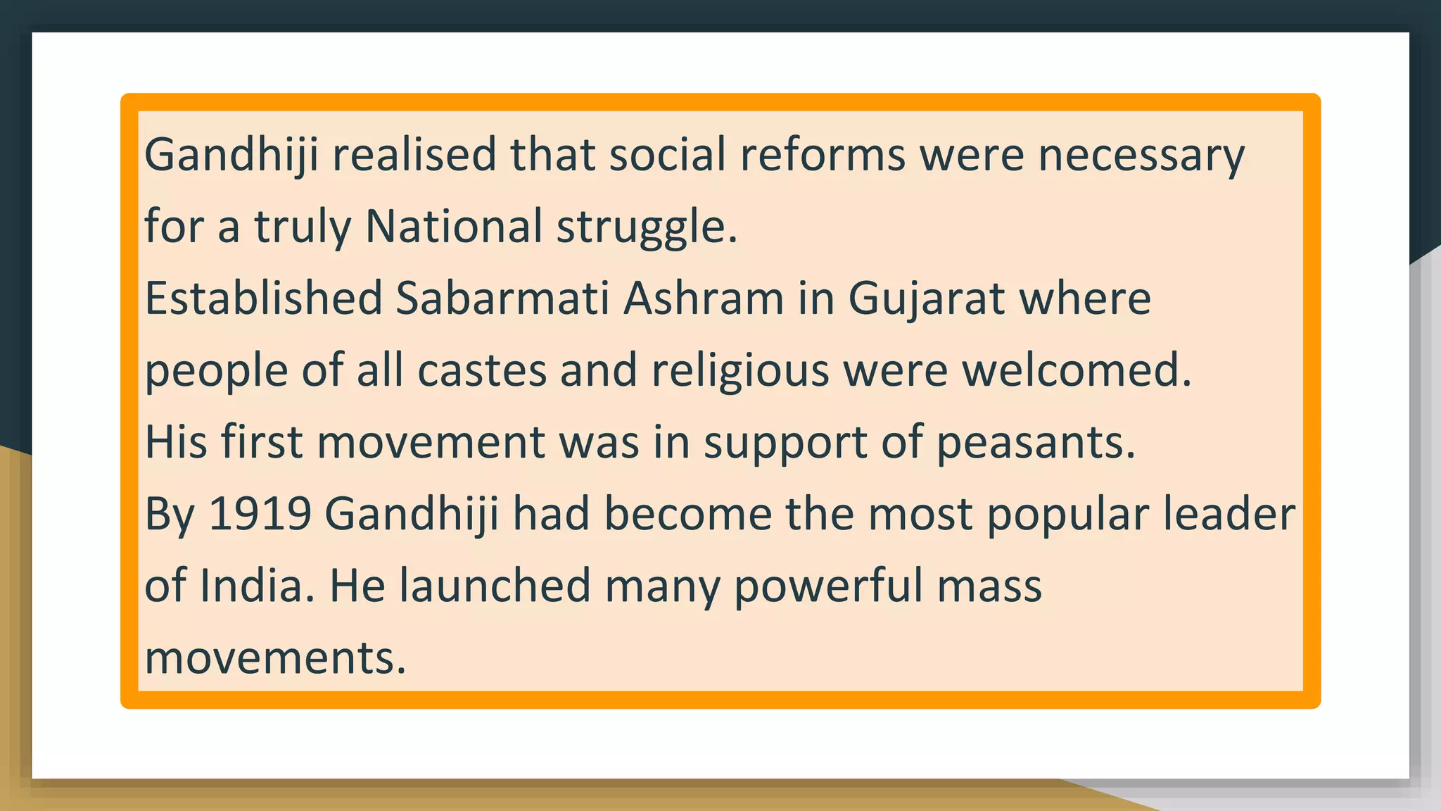 Gandhiji realised that social reforms were necessary
for a truly National struggle.
Established Sabarmati Ashram in Gujarat where
people of all castes and religious were welcomed.
His first movement was in support of peasants.
By 1919 Gandhiji had become the most popular leader
of India. He launched many powerful mass
movements.
 