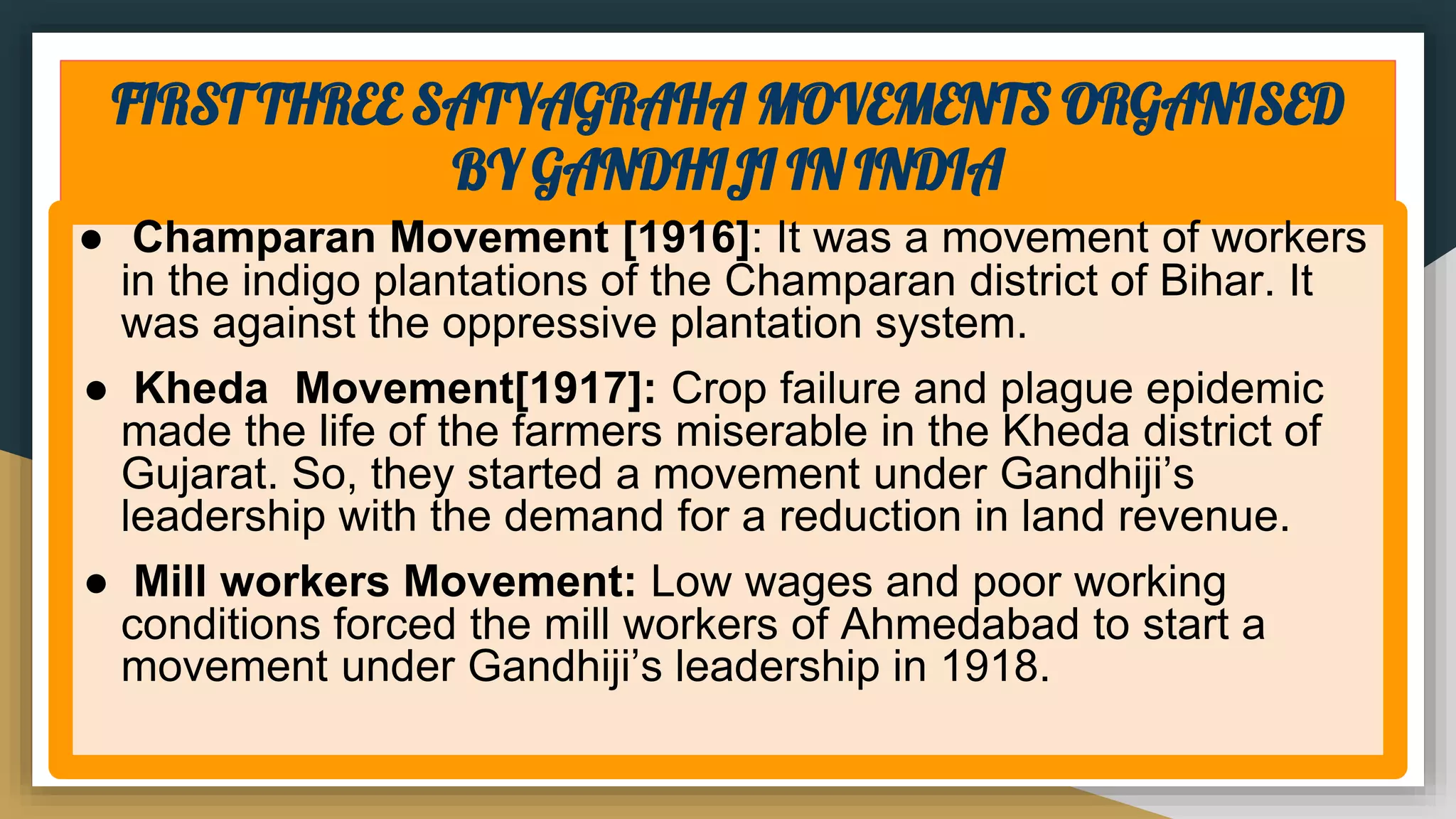 FIRST THREE SATYAGRAHA MOVEMENTS ORGANISED
BY GANDHIJI IN INDIA
● Champaran Movement [1916]: It was a movement of workers
in the indigo plantations of the Champaran district of Bihar. It
was against the oppressive plantation system.
● Kheda Movement[1917]: Crop failure and plague epidemic
made the life of the farmers miserable in the Kheda district of
Gujarat. So, they started a movement under Gandhiji’s
leadership with the demand for a reduction in land revenue.
● Mill workers Movement: Low wages and poor working
conditions forced the mill workers of Ahmedabad to start a
movement under Gandhiji’s leadership in 1918.
 