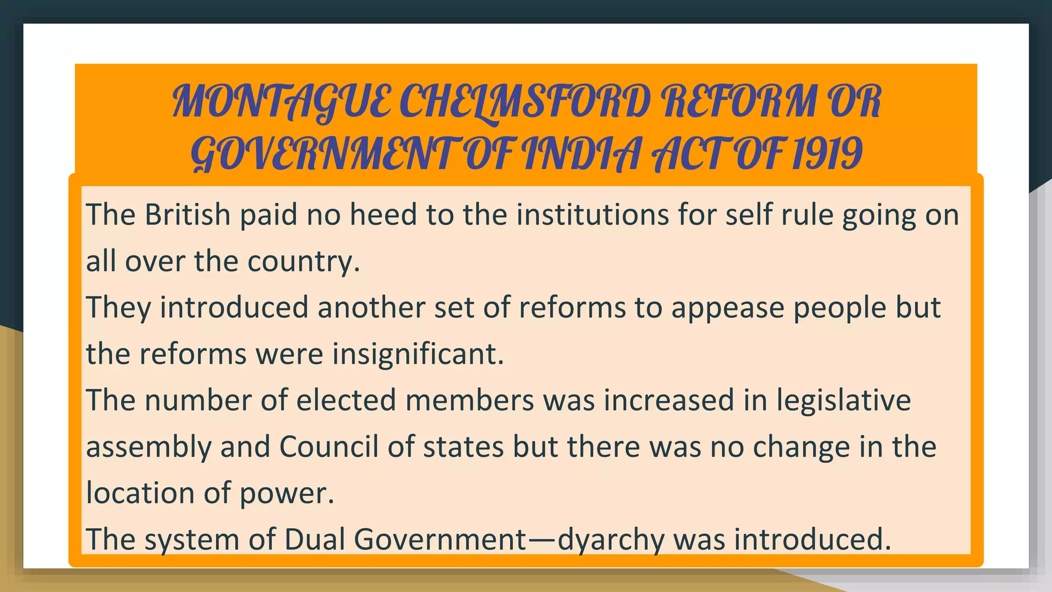 MONTAGUE CHELMSFORD REFORM OR
GOVERNMENT OF INDIA ACT OF 1919
The British paid no heed to the institutions for self rule going on
all over the country.
They introduced another set of reforms to appease people but
the reforms were insignificant.
The number of elected members was increased in legislative
assembly and Council of states but there was no change in the
location of power.
The system of Dual Government—dyarchy was introduced.
 
