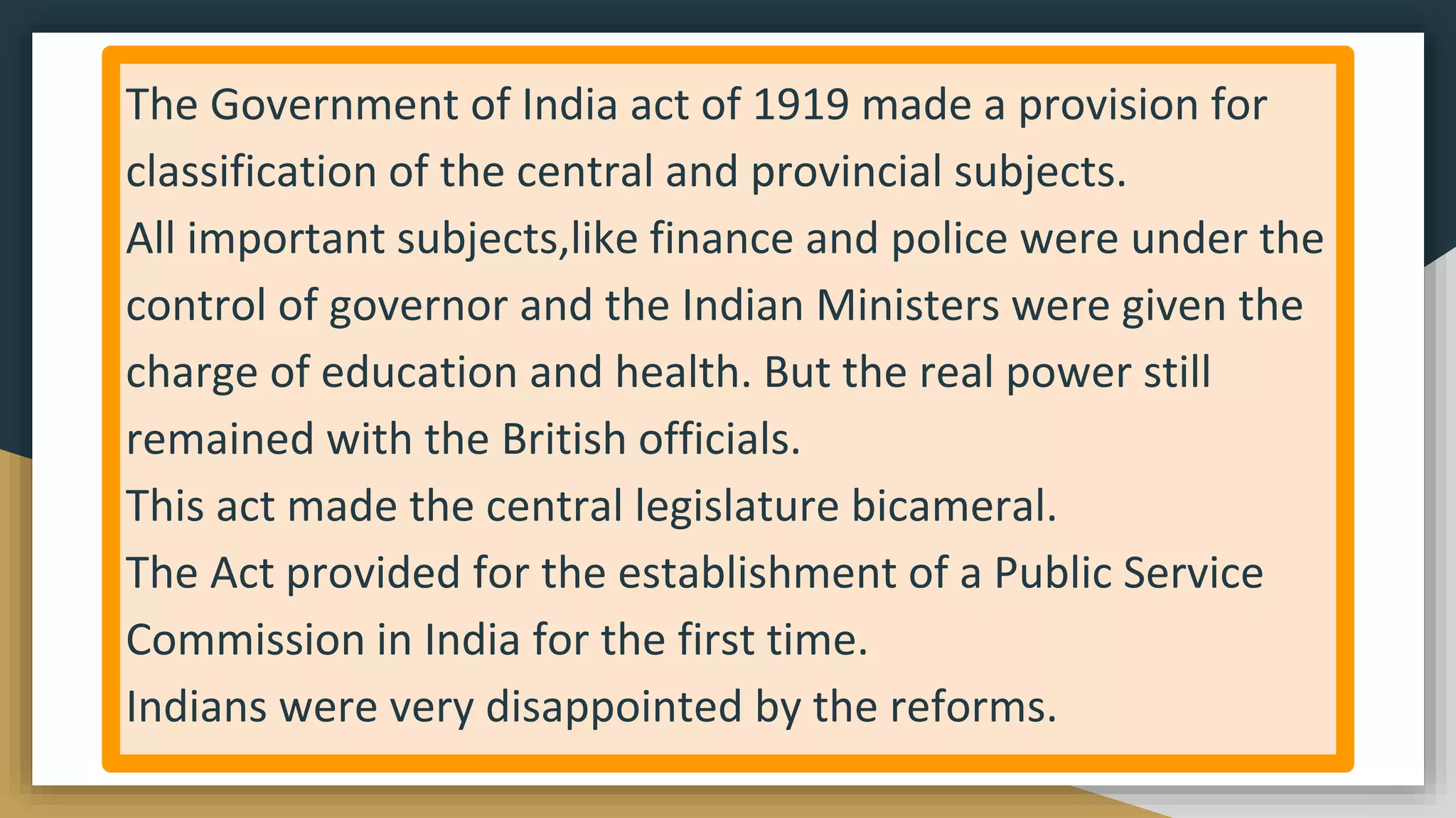 The Government of India act of 1919 made a provision for
classification of the central and provincial subjects.
All important subjects,like finance and police were under the
control of governor and the Indian Ministers were given the
charge of education and health. But the real power still
remained with the British officials.
This act made the central legislature bicameral.
The Act provided for the establishment of a Public Service
Commission in India for the first time.
Indians were very disappointed by the reforms.
 
