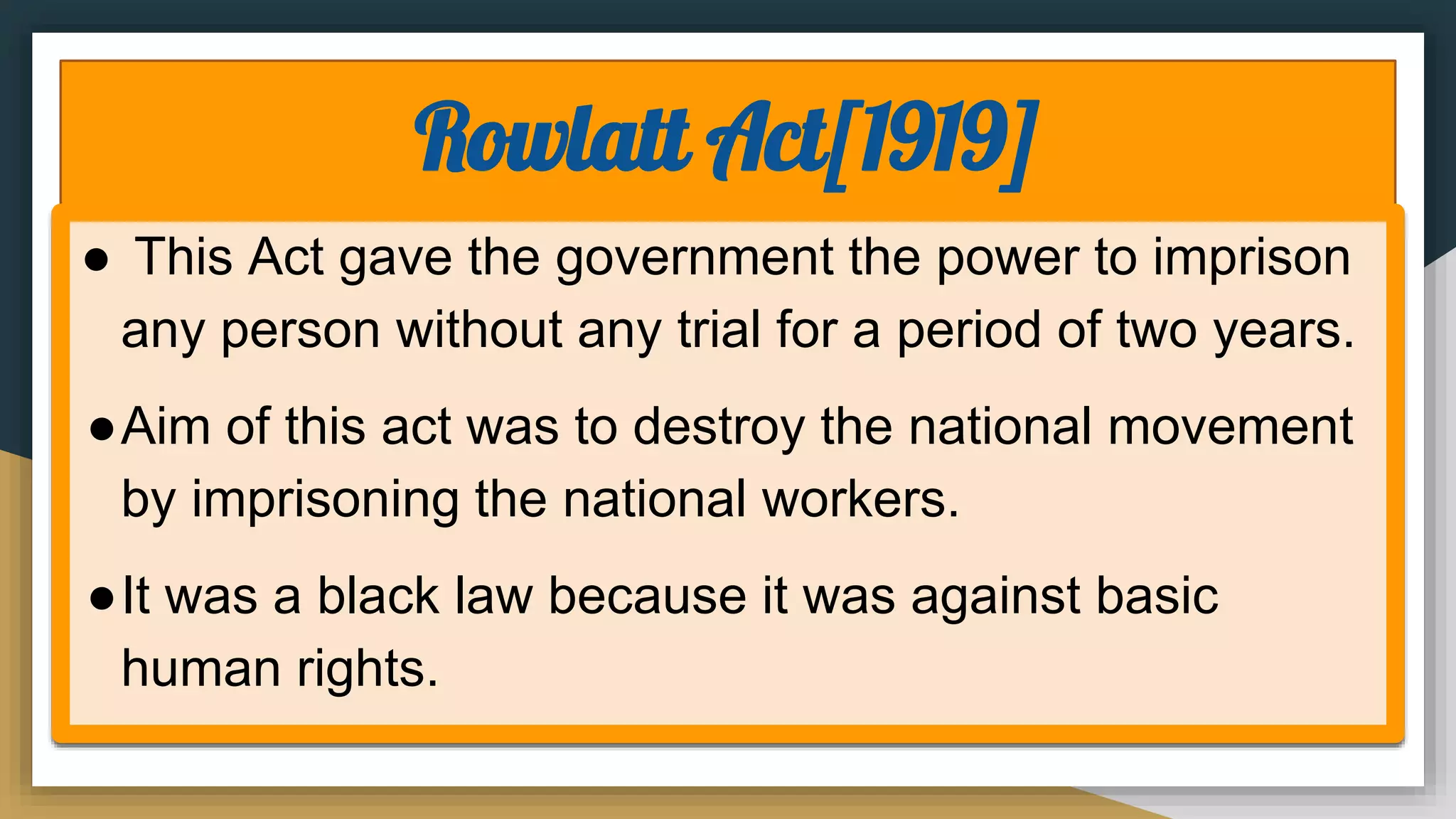 Rowlatt Act[1919]
● This Act gave the government the power to imprison
any person without any trial for a period of two years.
●Aim of this act was to destroy the national movement
by imprisoning the national workers.
●It was a black law because it was against basic
human rights.
 
