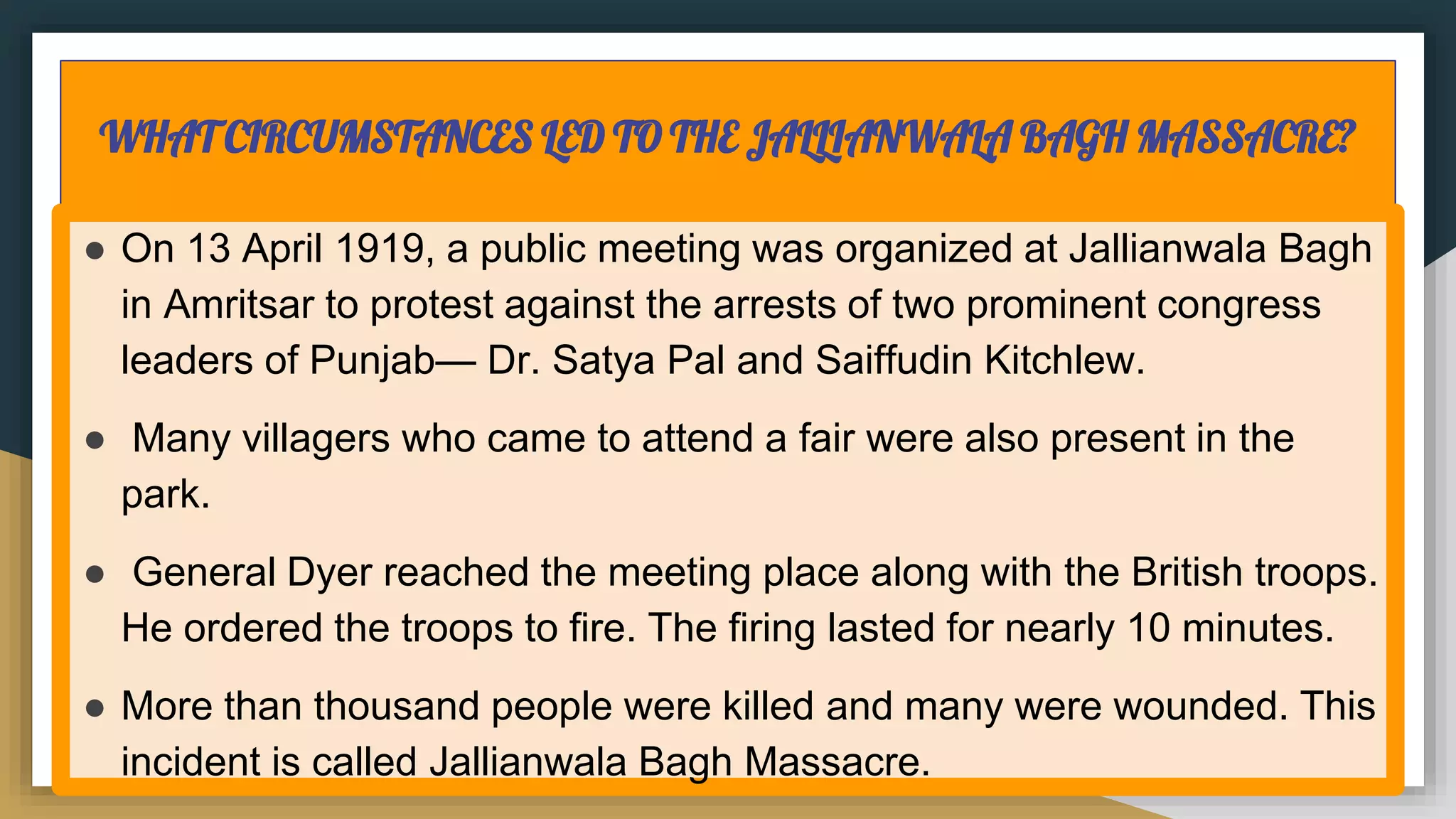 WHAT CIRCUMSTANCES LED TO THE JALLIANWALA BAGH MASSACRE?
● On 13 April 1919, a public meeting was organized at Jallianwala Bagh
in Amritsar to protest against the arrests of two prominent congress
leaders of Punjab— Dr. Satya Pal and Saiffudin Kitchlew.
● Many villagers who came to attend a fair were also present in the
park.
● General Dyer reached the meeting place along with the British troops.
He ordered the troops to fire. The firing lasted for nearly 10 minutes.
● More than thousand people were killed and many were wounded. This
incident is called Jallianwala Bagh Massacre.
 