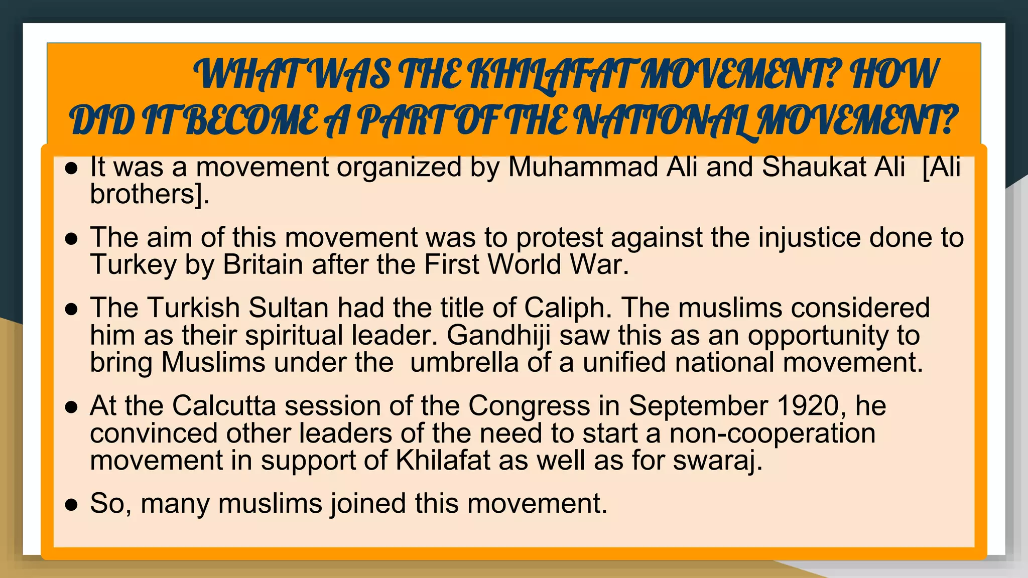 WHAT WAS THE KHILAFAT MOVEMENT? HOW
DID IT BECOME A PART OF THE NATIONAL MOVEMENT?
● It was a movement organized by Muhammad Ali and Shaukat Ali [Ali
brothers].
● The aim of this movement was to protest against the injustice done to
Turkey by Britain after the First World War.
● The Turkish Sultan had the title of Caliph. The muslims considered
him as their spiritual leader. Gandhiji saw this as an opportunity to
bring Muslims under the umbrella of a unified national movement.
● At the Calcutta session of the Congress in September 1920, he
convinced other leaders of the need to start a non-cooperation
movement in support of Khilafat as well as for swaraj.
● So, many muslims joined this movement.
 